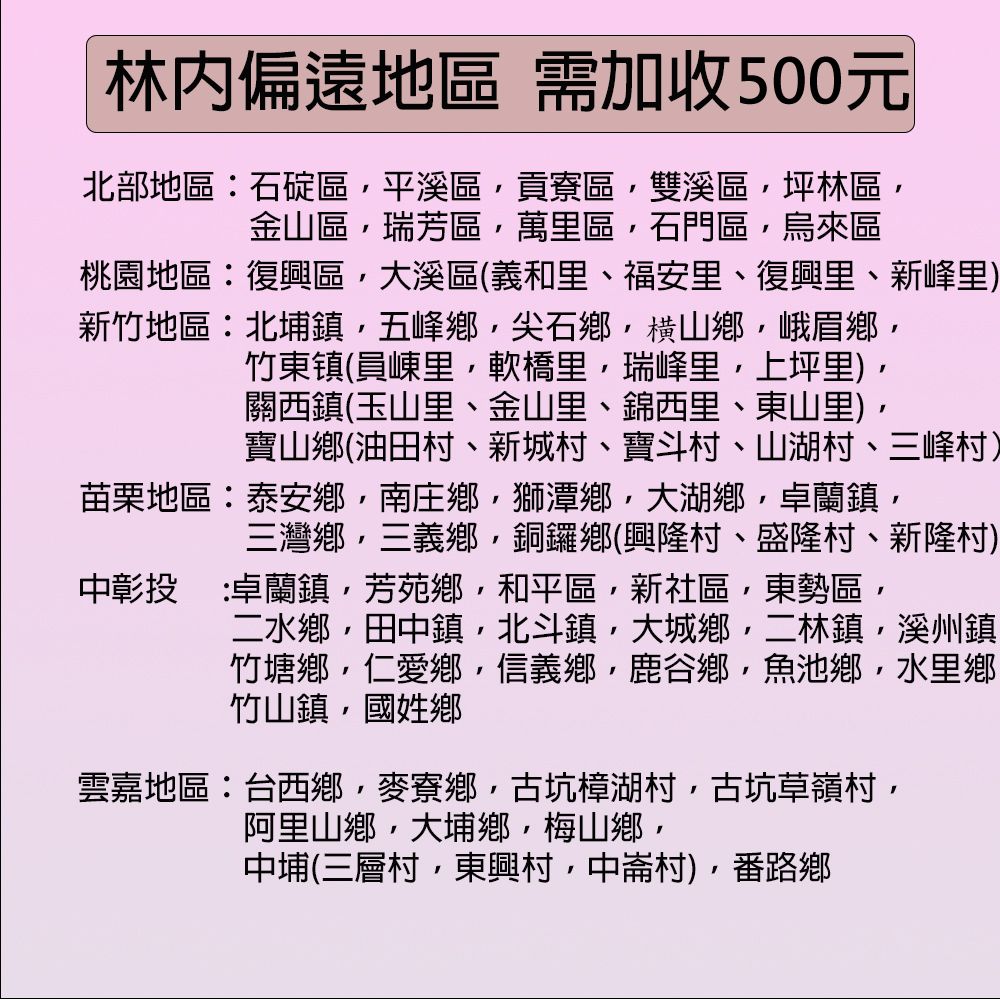 林偏遠地區需加收500元北部地區石碇區平溪區貢寮區雙溪區坪林區金山區瑞芳區萬里區石門區烏來區桃園地區復興區大溪區(義和里、福安里、復興里、新峰里)新竹地區:北埔鎮五峰鄉尖石鄉横山鄉峨眉鄉竹東镇(員里軟橋里瑞峰里上坪里)關西鎮(玉山里、金山里、錦西里、東山里)寶山鄉(油田村、新城村、寶斗村、山湖村、三峰村)苗栗地區:泰安鄉南庄鄉獅潭鄉大湖鄉,卓蘭鎮,三灣鄉,三義鄉,銅鑼鄉(興隆村、盛隆村、新隆村)中彰投 :卓蘭鎮,芳苑鄉,和平區,新社區,東勢區,二水鄉,田中鎮,北斗鎮,大城鄉,二林鎮,溪州鎮竹塘鄉,仁愛鄉,信義鄉,鹿谷鄉,魚池鄉,水里鄉竹山鎮,國姓鄉雲嘉地區:台西鄉,麥寮鄉,古坑樟湖村,古坑草嶺村,阿里山鄉,大埔鄉,梅山鄉,中埔(三層村,東興村,中村)番路鄉