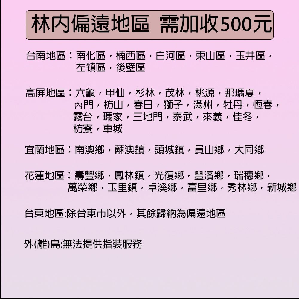 林偏遠地區 需加收500元台南地區:南化區楠西區白河區東山區玉井區左镇區後壁區高屏地區:六龜甲仙杉林茂林桃源那瑪夏內門枋山春日獅子牡丹恆春霧台瑪三地門泰武來義佳冬枋寮,車城宜蘭地區:南澳鄉,蘇澳鎮,頭城鎮,員山鄉,大同鄉花蓮地區:壽豐鄉,鳳林鎮,光復鄉,豐濱鄉,瑞穗鄉,萬榮鄉,玉里鎮,卓溪鄉,富里鄉,秀林鄉,新城鄉台東地區:除台東市以外,其餘歸納為偏遠地區外(離)島:無法提供指裝服務