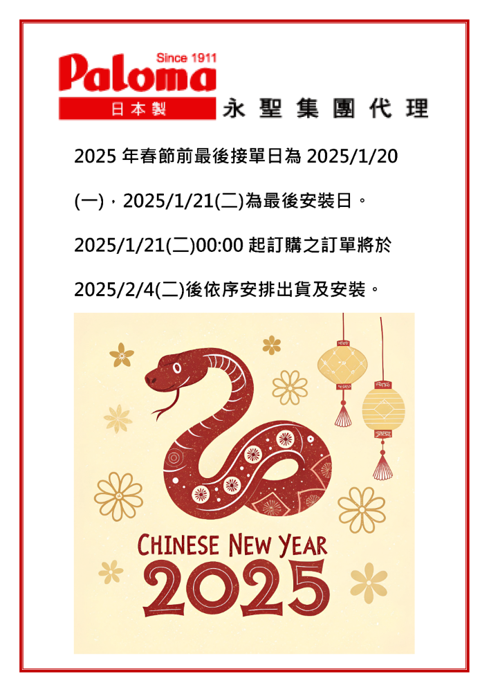 Since 1911Paloma日本製 永聖集團代理25 年春節前最後接單日為2025/1/20 2025/1/21)2025/1/21(二)00:00 起訂購之訂單將於2025/2/4(二)後依序安排出貨及安裝。20CHINESE NEW YEAR 2025