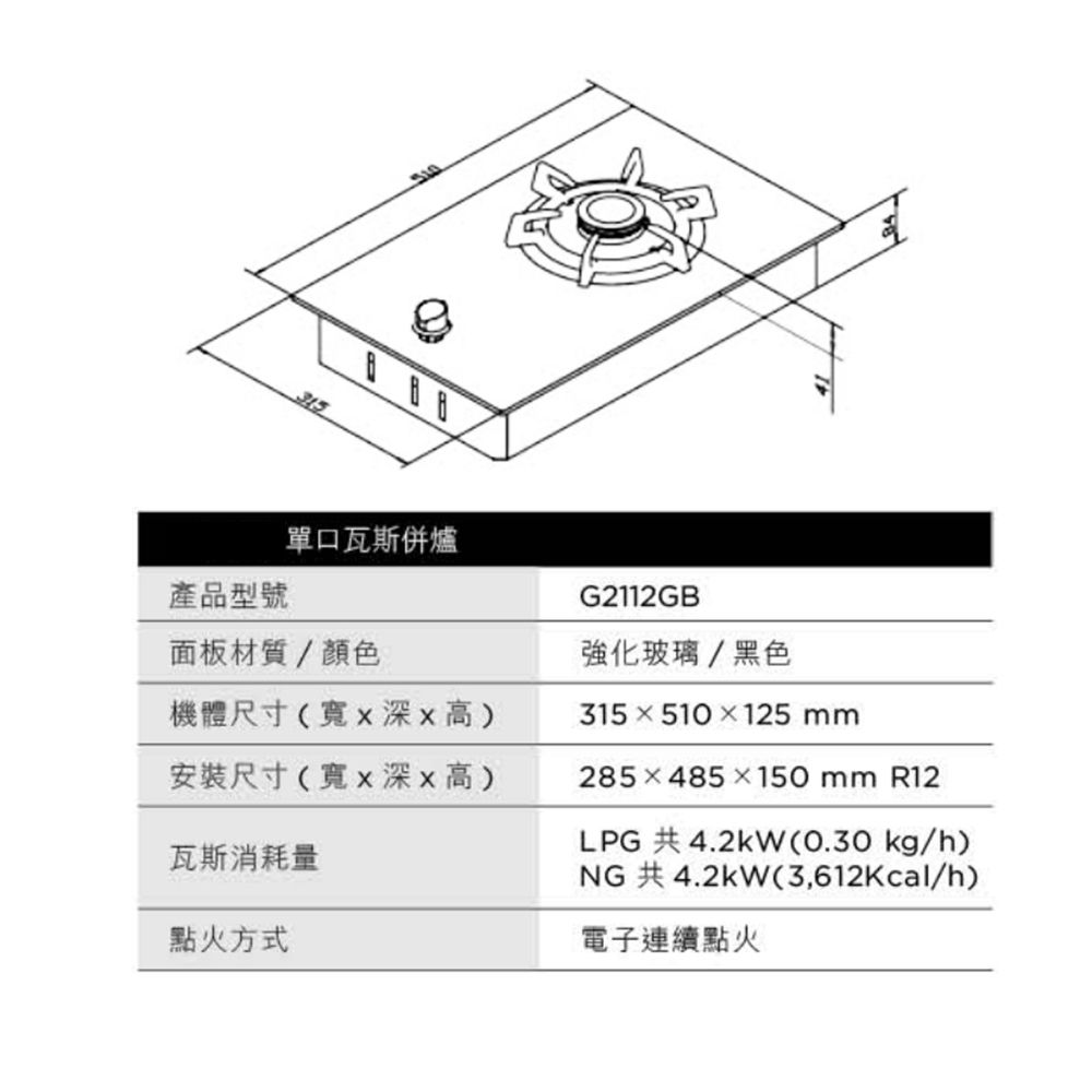 315單口瓦斯爐產品型號面板材質/顏色機體尺寸(寬x深x高)安裝尺寸(寬x深x高)瓦斯消耗量點火方式G2112GB強化玻璃/黑色315510×125 mm285×485×150 mm R12LPG 共4.2kW(0.30kg/h)NG 共4.2kW(3,612Kcal/h)電子連續點火