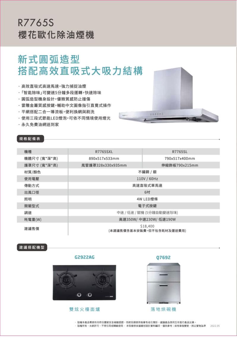 R7765S櫻花歐化除油煙機新式圓弧造搭配高效直吸式大吸力結構高效直吸式高速馬達強力捕捉油煙智能除味」可變速5分鐘多段運轉快速除味圓弧造型機身優雅質感防止撞傷金屬質感按鍵輔助中文圖像指引直覺式操作平網搭配二合一導流板便利換網與刷洗使用三段式節能LED燈泡可依不同情境使用燈光永久免費油網送到家規格配備表機種機體尺寸(深高)尺寸(寬*深*高)R7765SXL890x517x533mmR7765SL790x517x400mm風管護罩328x330x935mm伸縮790x215mm材質/顏色不鏽鋼/銀使用電壓110V/60Hz傳動方式出風口徑照明開關型式調速耗電量(W)售價建議搭配機型G2922AG雙炫火檯面爐高速直吸式單馬達64W LED燈條電子式按鍵中速 / 低速 / 關機 (5分鐘自動變速除味)高速350W/中速230W/低速190w18,400(建議售價基本安裝費,但不包含耗材及運送費用)Q7692落地烘碗機 版權本產品零部件均符合国家安全,但使用後會有情形,建議使用五年產品,,不得引用或轉載使用,本型設計資料,僅供參考;,為準2022.05
