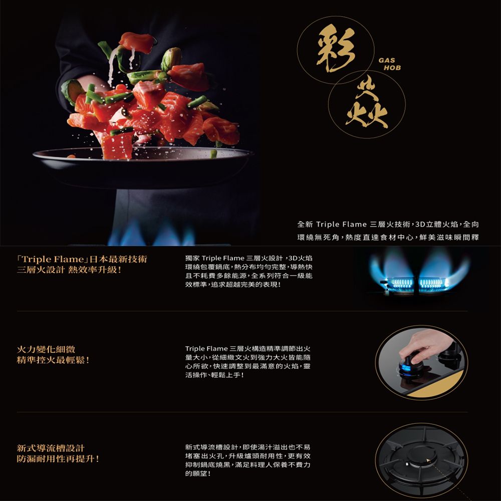 GASHOB「Triple Flame日本最新技術三層火設計 熱效率升級!全新 Triple Flame 三層火技術,3D立體火焰,全向環繞無死角,熱度直達食材中心,鮮美滋味瞬間釋獨家 Triple Flame 三層火設計,3D火焰環繞包覆鍋底,分布均勻完整,導熱快且不耗費多餘能源,全系列符合一級能效標準,追求超越完美的表現!火力變化細微精準控火最輕鬆!Triple Flame 三層火構造精準調節出火量大小,從細緻文火到強力大火皆能心所欲,快速調整到最滿意的火焰,靈活操作、輕鬆上手!新式導流槽設計防漏耐用性再提升!新式導流槽設計,即使湯汁溢出也不易堵塞出火孔,升級爐頭耐用性,更有效抑制鍋底燒黑,滿足料理人保養不費力的願望!