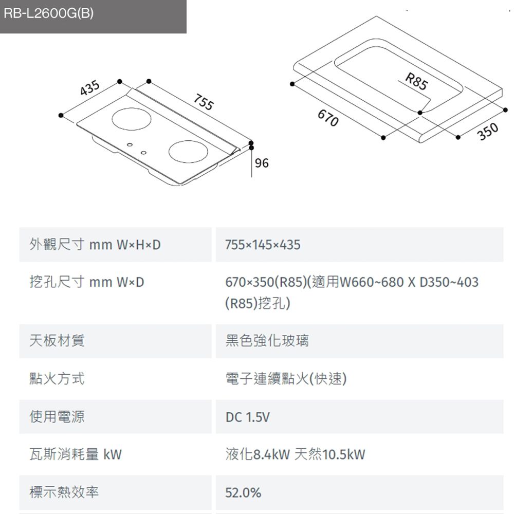 RB-L2600G(B)43575596670R85350外觀尺寸 mm HD挖孔尺寸 mm WD天板材質點火方式755×145x435670x350(R85)(適用W660~680XD350~403(R85)挖孔)黑色強化玻璃電子連續點火(快速)DC 1.5V使用電源瓦斯消耗量 液化8.4kW 天然10.5kW標示熱效率52.0%