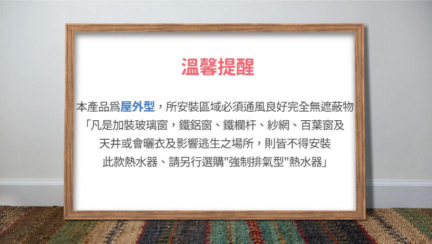 溫馨提醒本產品為屋外型,所安裝區域必須通風良好完全無遮蔽物「凡是加裝玻璃窗,鐵鋁窗、鐵欄杆、紗網、百葉窗及天井或會曬衣及影響逃生之場所,則皆不得安裝此款熱水器、請另行選購強制排氣型熱水器