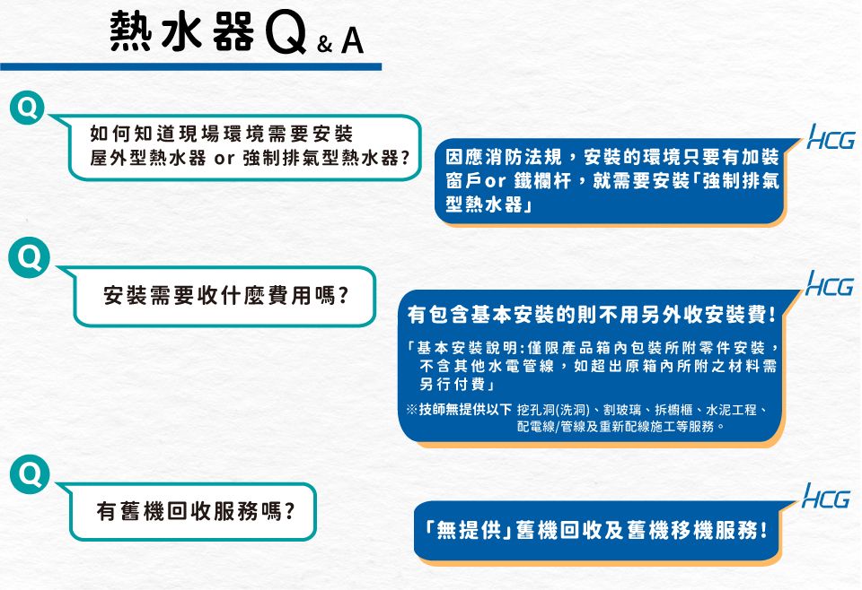 熱水器&A如何知道現場環境需要安裝HCG屋外型熱水器 or強制排氣型熱水器?因應消防法規,安裝的環境只要有加裝窗戶or鐵欄杆,就需要安裝強制排氣型熱水器Q安裝需要收什麼費用嗎?有包含基本安裝的則不用另外收安裝費!「基本安裝說明:僅限產品箱內包裝所附零件安裝,不含其他水電管線,如超出原箱內所附之材料需另行付費技師無提供以下 挖孔洞(洗洞)、割玻璃、拆櫥櫃、水泥工程、配電線/管線及重新配線施工等服務。HCGHCG有舊機回收服務嗎?「無提供舊機回收及舊機移機服務!