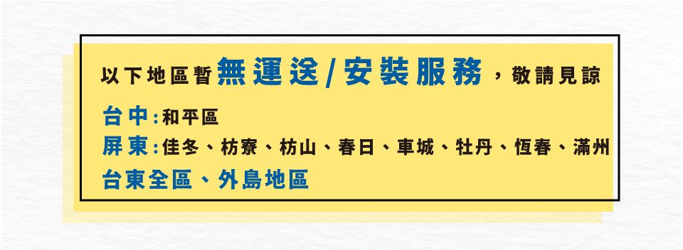 以下地區暫無運送/安裝服務,敬請見諒台中:和平區屏東:佳冬、枋寮、枋山、春日、車城、牡丹、恆春、滿州台東全區、外島地區