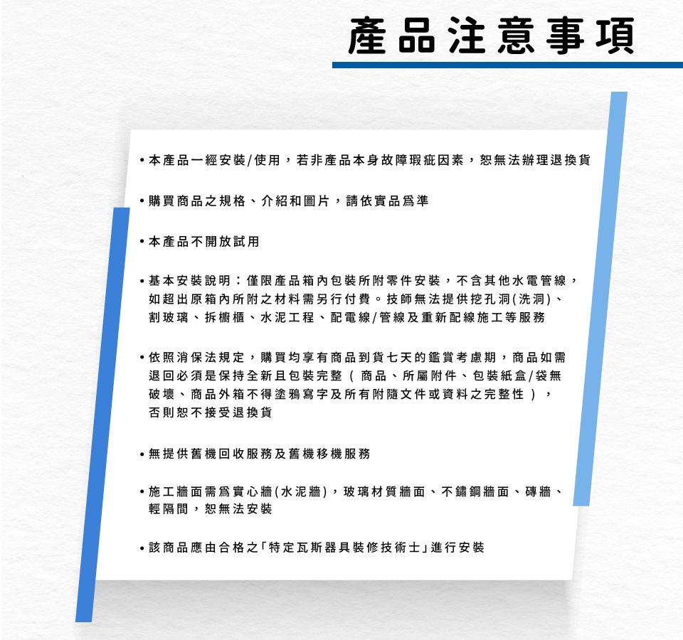 產品注意事項本產品一經安裝/使用若非產品本身故障瑕疵因素,恕無法辦理退換貨購買商品之規格、介紹和圖片,請依實品準本產品不開放試用基本安裝說明:僅限產品箱內包裝所附零件安裝,不含其他水電管線,如超出原箱內所附之材料需另行付費。技師無法提供挖孔洞(洗洞、割玻璃、拆櫥櫃、水泥工程、配電線/管線及重新配線施工等服務依照消保法規定,購買均享有商品到貨七天的鑑賞考慮期,商品如需退回必須是保持全新且包裝完整( 商品、所屬附件、包裝紙盒/袋無破壞、商品外箱不得塗鴉寫字及所有附隨文件或資料之 ),否則恕不接受退換貨無提供舊機回收服務及舊機移機服務施工牆面需為實心牆(水泥牆) ,玻璃材質牆面、不鏽鋼牆面、磚牆、輕隔間,恕無法安裝該商品應由合格之「特定瓦斯器具裝修技術士進行安裝