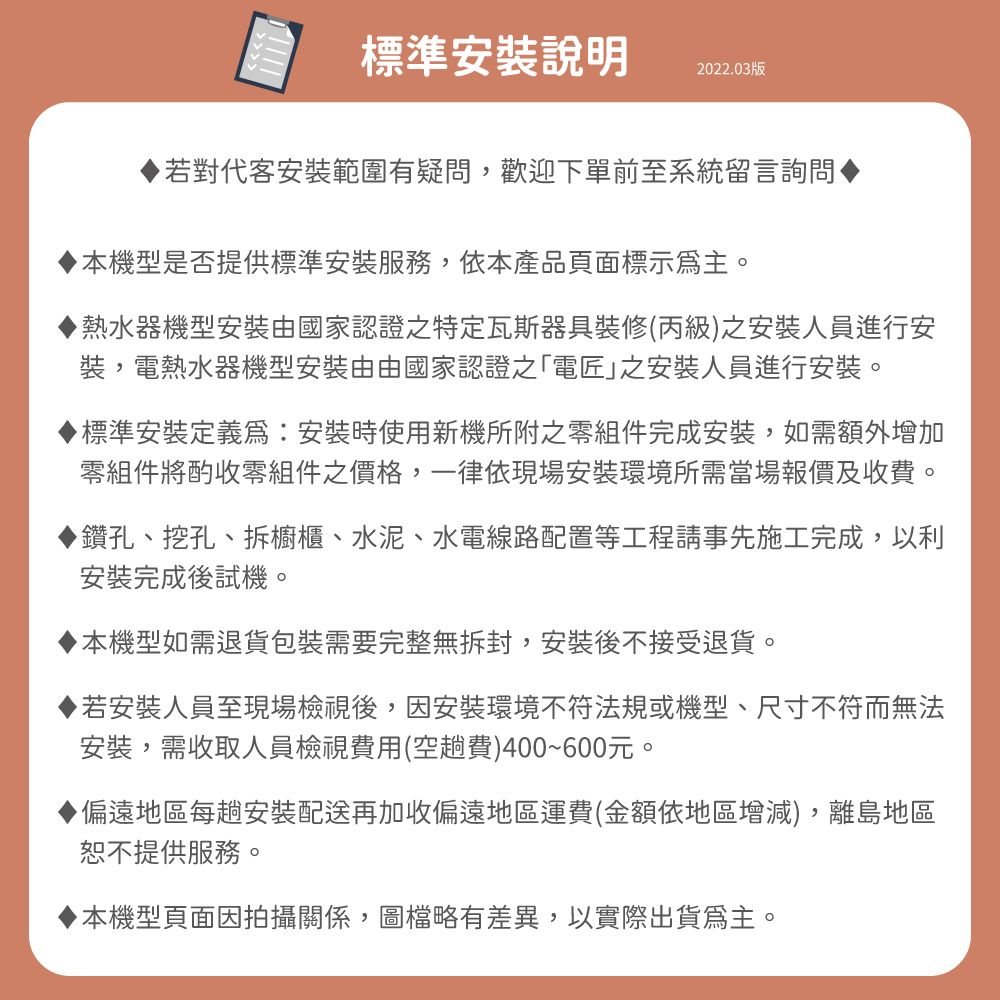 標準安裝說明2022.03版對代客安裝範圍有疑問,歡迎下單前至系統留言詢問機型是否提供標準安裝服務,依本產品頁面標示主。▶熱水器機型安裝由國家認證之特定瓦斯器具裝修(丙級之安裝人員進行安裝,電熱水器機型安裝由由國家認證之「電匠之安裝人員進行安裝。標準安裝定義為安裝時使用新機所附之零組件完成安裝,如需額外增加零組件將酌收零組件之價格,一律依現場安裝環境所需當場報價及收費。▶鑽孔、挖孔、拆櫥櫃、水泥、水電線路配置等工程請事先施工完成,以利安裝完成後試機。本機型如需退貨包裝需要完整無拆封,安裝後不接受退貨。若安裝人員至現場檢視後,因安裝環境不符法規或機型、尺寸不符而無法安裝,需收取人員檢視費用(空趟費)400~600元。偏遠地區每趟安裝配送再加收偏遠地區運費(金額依地區增減),離島地區恕不提供服務。本機型頁面因拍攝關係,圖檔略有差異,以實際出貨為主。