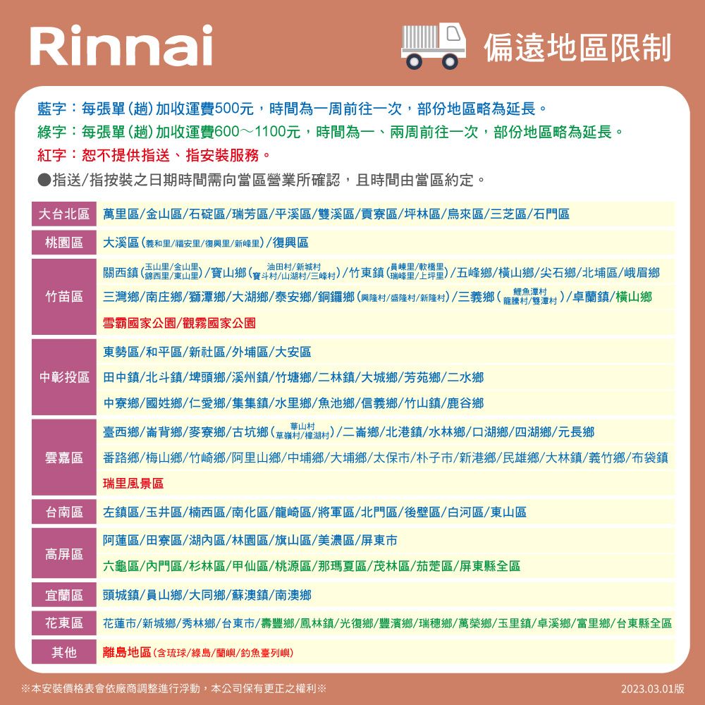 Rinnai偏遠地區限制藍字:每張單(趟加收運費500元,時間為一周前往一次,部份地區略為延長。綠字:每張單(趟)加收運費600~1100元,時間為一兩周前往一次,部份地區略為延長。紅字:恕不提供指送、指安裝服務。指送指按裝之日期時間需向當區營業所確認,且時間由當區約定。大台北區 萬區 金山區石碇區瑞芳區/平溪區/雙溪區/貢寮區/林區/烏來區/三芝區/石門區桃園區大溪區(和/福安/復興里/新峰里)/復興區玉山里/金山里、竹苗區關西鎮(錦西里/東山里)/山鄉(寶斗村山湖村三峰村)/竹東鎮(瑞峰坪)/五峰鄉/橫山鄉/尖石鄉/北埔區/峨眉鄉三灣鄉/南庄鄉/獅潭鄉/大湖鄉/泰安鄉/銅鑼鄉(興隆村/盛隆村/新隆村)/三義鄉(龍騰村/雙潭村 )/卓蘭鎮/橫山鄉雪霸國家公園/觀霧國家公園鯉魚潭村東勢區/和平區/新社區、外埔區/大安區中彰投區 田中鎮 北斗鎮/埤頭鄉/溪州鎮/竹塘鄉/二林鎮/大城鄉/芳苑鄉/二水鄉中寮鄉/國姓鄉/仁愛鄉/集集鎮/水里鄉/魚池鄉/信義鄉/竹山鎮/鹿谷鄉臺西鄉/崙背鄉/麥寮鄉/古坑鄉草嶺村/村)/二崙鄉/北港鎮/水林鄉/口湖鄉/四湖鄉/元長鄉雲嘉區番路鄉/梅山鄉/竹崎鄉/阿里山鄉/中埔鄉/大埔鄉/太保市/朴子市/新港鄉/民雄鄉 大林鎮/義竹鄉/布袋鎮瑞里風景區台南區左鎮區/玉井區/楠西區/南化區/龍崎區/將軍區/北門區/後壁區/白河區/東山區阿蓮區/田寮區/湖內區/林園區/旗山區/美濃區/屏東市高屏區六龜區/內門區/杉林區/甲仙區/桃源區/那瑪夏區/茂林區/茄萣區/屏東縣全區宜蘭區頭城鎮/員山鄉/大同鄉/蘇澳鎮/南澳鄉花東區 花蓮市/新城鄉/秀林鄉/台東市/壽豐鄉/鳳林鎮/光復鄉/豐濱鄉/瑞穗鄉/萬榮鄉/玉里鎮/卓溪鄉/富里鄉/台東縣全區其他離島地區(含琉球/綠島、蘭嶼/釣魚臺列嶼)※本安裝價格表會依廠商調整進行浮動,本公司保有更正之權利※2023.03.01版