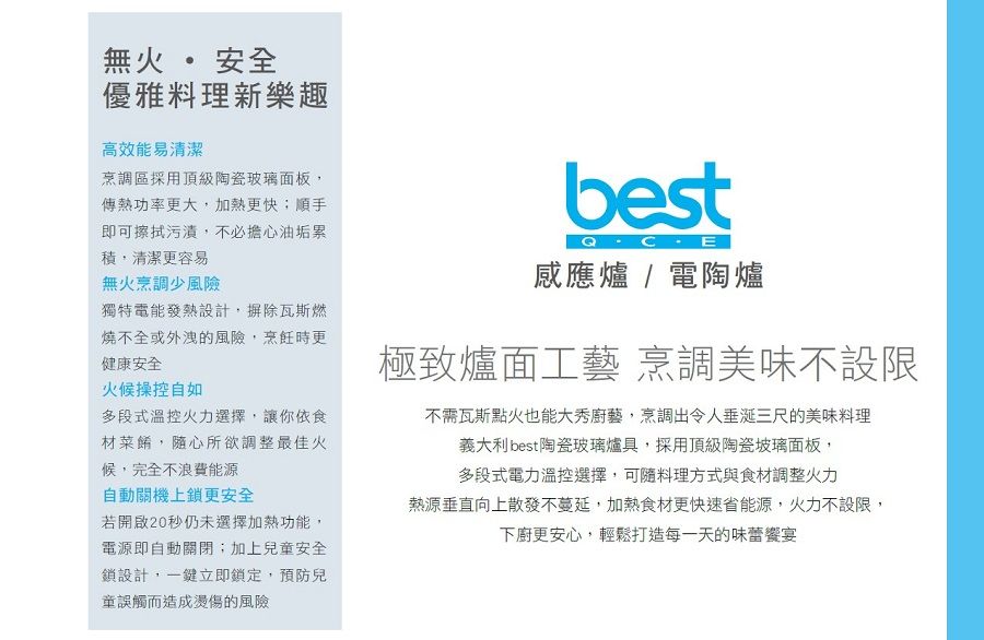 無火 安全優雅料理新樂趣高效能易清潔烹調區採用頂級陶瓷面板傳熱功率更大,加熱更快;順手即可擦拭污漬,不必擔心油垢累,清潔更容易無火烹調少風險獨特電能發熱設計,摒除瓦斯燃燒不全或外洩的風險,烹飪時更健康安全火候操控自如多段式溫控火力選擇,讓你依食材菜餚,隨心所欲調整最佳火候,完全不浪費能源自動關機上鎖更安全若開啟20秒仍未選擇加熱功能,電源即自動關閉;加上兒童安全鎖設計,一鍵立即鎖定,預防兒童誤觸而造成燙傷的風險感應爐/電陶爐極致爐面工藝 烹調美味不設限不需瓦斯點火也能大秀廚藝,烹調出令人垂涎三尺的美味料理義大利 best陶瓷玻璃爐具,採用頂級陶瓷玻璃面板,多段式電力溫控選擇,可隨料理方式與食材調整火力熱源垂直向上散發不蔓延,加熱食材更快速省能源,火力不設限,下廚更安心,輕鬆打造每一天的味蕾宴