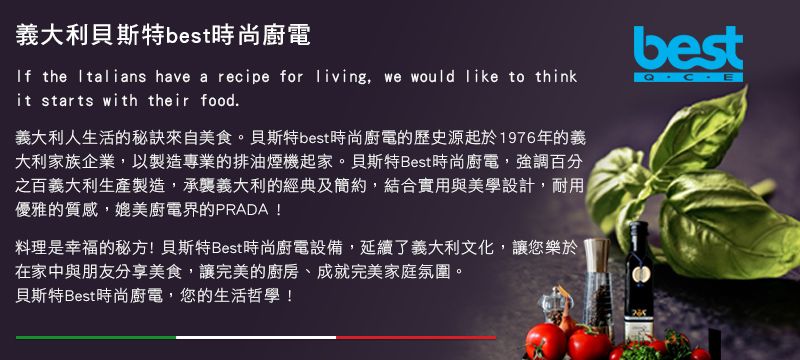 義大利貝斯特best時尚廚電If the Italians have a recipe for living, we would like to thinkit starts with their food.義大利人生活的秘訣來自美食。貝斯特best時尚廚電的歷史源起於1976年的義大利家族企業,以製造專業的排油煙機起家。貝斯特Best時尚廚電,強調百分之百義大利生產製造,承襲義大利的經典及簡約,結合實用與美學設計,耐用優雅的質感,媲美廚電界的PRADA!料理是幸福的秘方!貝斯特Best時尚廚電設備,延續了義大利文化,讓您樂於在家中與朋友分享美食,讓完美的廚房、成就完美家庭氛圍。貝斯特Best時尚廚電,您的生活哲學!best