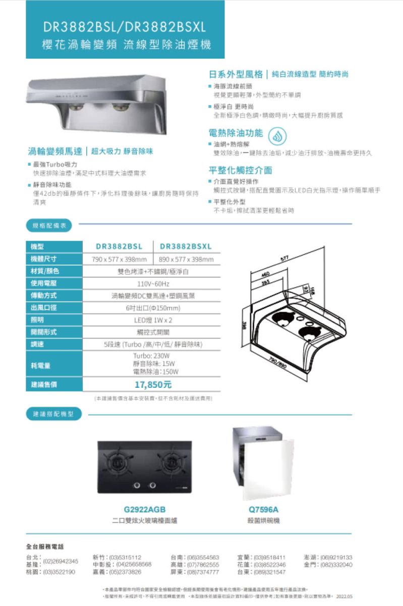 DR3882BSL/DR3882BSXL櫻花渦輪變頻 流線型除油煙機渦輪變頻  超吸力 除味Turbo吸力快速排除油煙滿足式料理大油煙需求音除味功能42db的靜條件下淨化料理餘味讓保持清爽日系風格 | 純白流線造型 尚 海豚流線視覺輕薄外型簡約 淨白 時尚全新極淨白色調時尚熱除油功能油解雙效除油除去減少排放、油更持久平整化觸控介面好操作觸控式按搭配直覺圖示及LED白光指示+操作平整化外型規格配備表不卡垢,擦拭清潔更輕鬆時機型DR3882BSLDR3882BSXL機體尺寸790x577x398mm890x577x398mm577材質/颜色電雙色烤漆+不鏽鋼/極淨白110V60Hz460傳動方式渦輪變頻DC雙馬達+出風口徑照明形式調速耗電量議建議搭配6出口中150mmLED燈 IWx2觸控式5段速Turbo/高/中/低/靜音除味Turbo 230W靜音除味 15W電熱除油150W17,850元建售價安裝,及送G2922AGB二口雙火玻璃檯面爐Q7596A殺菌烘碗機全台服務電話台北0226942345基隆:桃圖:(033522190新竹:(035316112中彰投:(0425658568嘉義:(05)2373826台南:()3554563高雄:(07)7862565屏東:()7374777宜蘭:(03)9518411花蓮:(03)8522346台東:()321547澎湖:()9219133金門:(082)332040本,後,使用