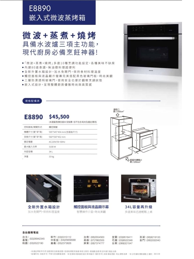 E8890嵌式微波蒸烤箱微波+蒸煮+燒烤具備水波爐三項主功能現代必備烹飪神器微波+蒸煮+燒烤10種烹調功能設定各種美味不缺席食譜,無油煙料理超便利全新外置水箱設計,加水免,保持食材料理溫與液晶顯示螢幕完美搭配黑色玻璃門板,時尚三層防燙透明玻璃門,使用安全也便於觀察烹調狀態嵌入式設計,呈現整體廚房優雅時尚與質感規格配備表E8890 $45,500尺寸安装尺寸高本建議基本安裝費,不包及運送觸控545454 mm含面板尺寸560550452 mm度50-60Hz入3100 34L淨重33kg1000全新外置水箱設計加水免開門,保持料理溫度觸控面板與液晶顯示幕智慧操作介面,時尚美觀/34L容量再升級多道美味迅速輕鬆全台服務電話台北基隆269423453522190新竹)5315112中彰投04)25658568)2373826台南(06)35654563高雄:(07)7862555屏:()7374777宜蘭:()9518411花蓮:(03)8522346台東:(089)321547澎湖:(06)9219133金門:(082)332040