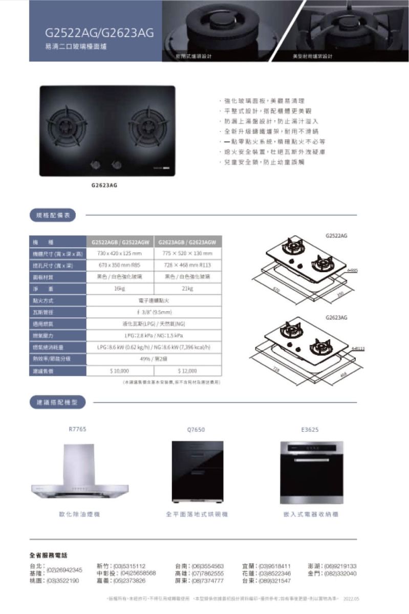 G522AGG2623AG清二口檯面密閉式設計设计規格配備表G2623AG強化玻璃面板易清理 平整式設計防潮上濕設計防止溢入全新,耐用不火系統,不必等熄火安全裝置,兒童安全鎖,防止BG2522AGWG2623AGB  G2623AGW 尺寸7320125mm775 x 520 x 130 mm尺寸xx350mm T28468mm 黑色白色強化玻黑色白色強化玻璃21670點火方式建議搭配液化/天然NG|LPG  0.62 kg/   //210,000 12.000R7765E3625G2522AGG2623AG化除油煙全平面落地式機嵌入式電器收納櫃全省服務電話台北基隆3522190-新竹53151120425658568)2373826)3554563高雄07)7862556屏): )花蓮:(03)8522346台東:()321547澎湖:(06)9219133金門:()332040
