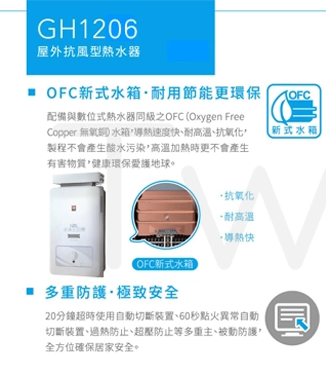 GH1206屋外抗風型熱水器 新式水箱耐用節能更環保配備與數位式熱水器同級之OFC Oxygen FreeCopper 無氧銅 水箱速度快、耐高溫、抗氧化製程不會產生酸水污染高溫加熱時更不會產生有害物質健康環保愛護地球。新式水箱抗氧化·耐高溫·導熱快(OFC新式水箱 多重防護·極致安全20分鐘超時使用自動切斷、60點火異常自動切斷裝置、防止、超壓防止等多重主、被動防護,全方位確保居家安全。