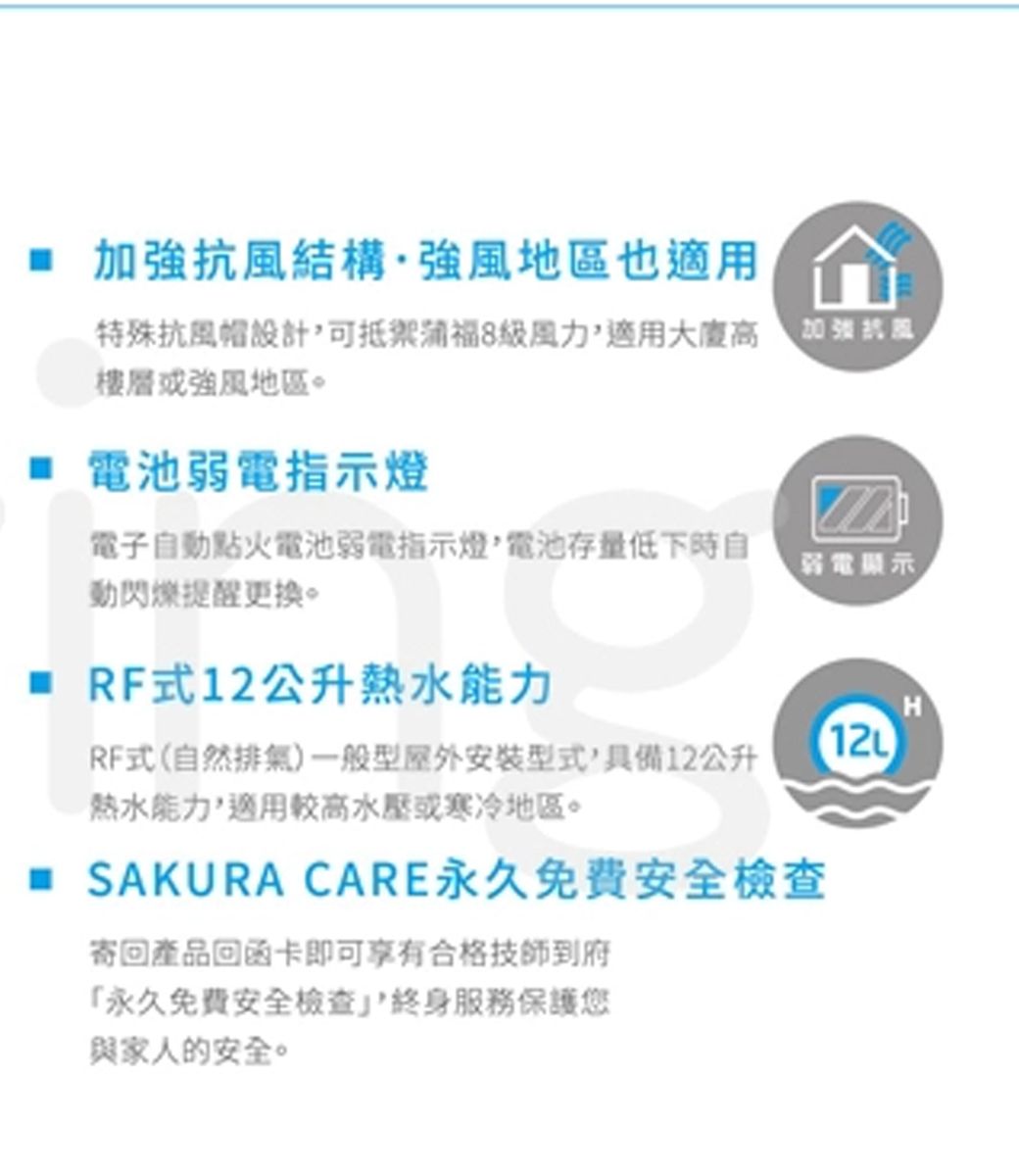 結構·強風地區也適用特殊抗風帽設計可抵禦級風力適用大廈高加強抗風樓層強風地區。 電池弱電指示燈電子自動點火電池弱電指示燈電池存量低下時自動閃爍提醒更換。弱電顯示 RF式12公升熱水能力RF式(自然排氣)一般型屋外安裝型式,具備12公升熱水能力,適用較高水壓或寒冷地區。 SAKURA CARE永久免费安全檢查寄回產品回函卡即可享有合格技師到府「永久免費安全檢查,服務保護您與家人的安全。H12