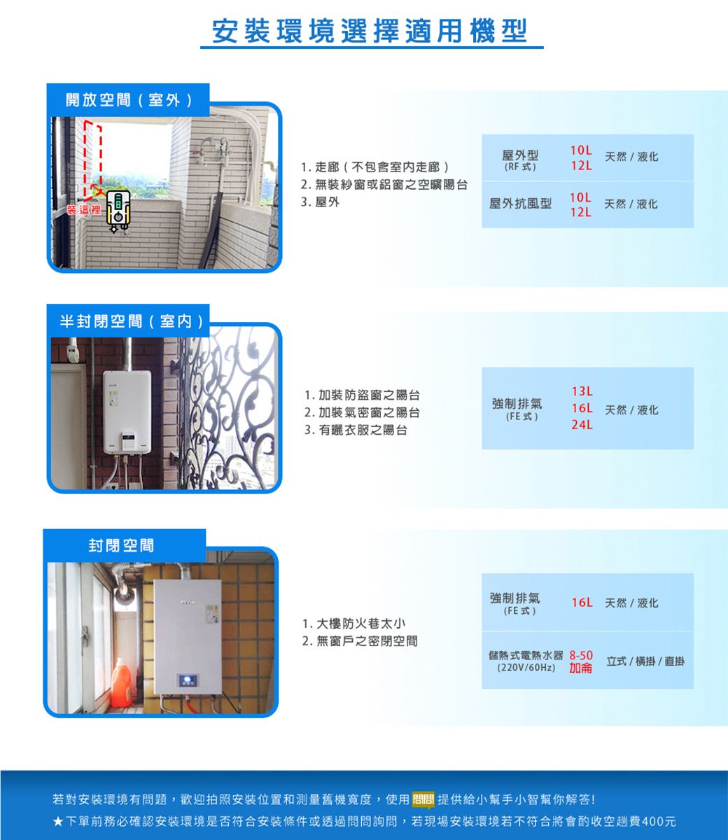 開放空間(室外環境選擇適用機型10L屋外型天然/液化1. 走廊(不包含室内走廊)(RF式)12L2. 無裝紗窗或鋁窗之空曠陽台3. 屋外10L屋外抗風型天然/液化裝這裡12L半封閉空間(室内)封閉空間1.加裝防盜窗之陽台13L強制排氣2.加裝氣密窗之陽台16L 天然/液化(FE式)24L3. 有曬衣服之陽台強制排氣(FE式)16L 天然/液化1.大樓防火巷太小2. 無窗戶之密閉空間儲熱式電熱水器8-50(220V/60Hz) 加侖立式/掛/直掛若對安裝環境有問題,歡迎拍照安裝位置和測量舊機寬度,使用問問提供給小幫手小智幫你解答!下單前務必確認安裝環境是否符合安裝條件或透過問問詢問,若現場安裝環境若不符合將會酌收空趟費元