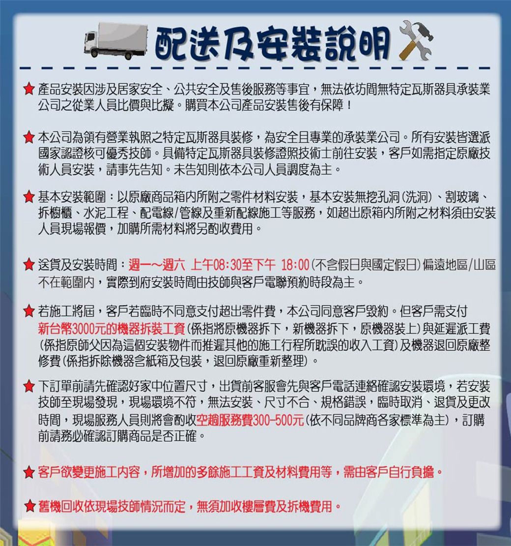 配送及說明 產品安裝因涉及居家安全、公共安全及售後服務等事宜,無法依坊間無特定瓦斯器具承裝業公司之從業人員比價與比擬。購買本公司產品安裝售後有保障!本公司為領有營業執照之特定瓦斯器具裝修,為安全且專業的承裝業公司。所有安裝皆選派國家認證核可優秀技師。具備特定瓦斯器具裝修證照技術士前往安裝,客戶如需指定原廠技術人員安裝,請事先告知。未告知則依本公司人員調度為主。基本安裝範圍:以原廠商品箱所附之零件材料安裝,基本安裝無挖孔洞(洗洞)、割玻璃、拆櫥櫃、水泥工程、配電線/管線及重新配線施工等服務,如超出原箱內所附之材料須由安裝人員現場報價,加購所需材料將另酌收費用。送貨及安裝時間:週一~週六上午08:30至下午18:00(不含假日與國定假日)偏遠地區/山區不在範圍內,實際到府安裝時間由技師與客戶電聯預約時段為主。若施工將屆,客戶若臨時不同意支付超出零件費,本公司同意客戶毀約。但客戶需支付新台幣3000元的機器拆裝工資(係指將原機器拆下,新機器拆下,原機器裝上)與延遲派工費(係指原師父因為這個安裝物件而推遲其他的施工行程所耽誤的收入工資)及機器退回原廠整修費(係指拆除機器含紙箱及包裝,退回原廠重新整理)。下訂單前請先確認好家中位置尺寸,出貨前客服會先與客戶電話連絡確認安裝環境,若安裝技師至現場發現,現場環境不符,無法安裝、尺寸不合、規格錯誤,臨時取消、退貨及更改時間,現場服務人員則將會酌收空趟服務費300-500元(依不同品牌商各家標準為主),訂購前請務必確認訂購商品是否正確。★客戶欲變更施工内容,所增加的多餘施工工資及材料費用等,需由客戶自行負擔。★舊機回收依現場技師情況而定,無須加收樓層費及拆機費用。