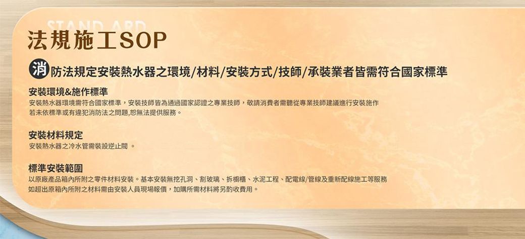 STANDARD法規施工SOP 防法規定安裝之環境/材料/安裝方式/技師/承裝業者皆需符合國家標準安裝環境&amp;施作標準安裝熱水器環境需符合國家標準,安裝技師皆為通過國家認證之專業技師,敬請消費者需聽從專業技師建議進行施作若未依標準或有違犯消防法之問題,恕無法提供服務。安裝材料規定安装熱水器之冷水管需裝設逆止。標準安裝範圍以原廠產品所附之零件材料安装。基本安裝無孔洞、割玻璃、櫥櫃、水泥工程、配電線/管線及重新配線施工等服務如超出原箱內所附之材料需由安裝人員現場報價,加購所需材料將另酌收費用。