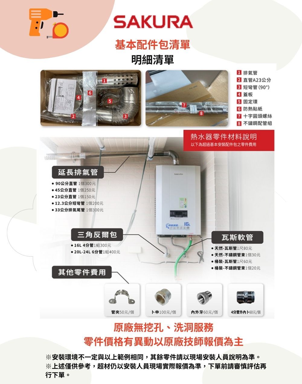 延長排氣管90公分直管1個00元5公分直管1個250元23公分直管1個150元12.3公分短1個200元33公分排氣尾管1個300元SAKURA基本件包清單明細清單三角爾包16L4分管1組300元20L-24L6分管1組400元其他零件費用16 排氣管直管A23公分 短彎管(90°) 蓋板 固定環3 貼紙十字圓頭螺絲 配管組熱水器零件材料說明以為超過基本安装配件包之零件費用瓦斯軟管天然-瓦斯管1尺80元·天然-1個30元·桶裝-瓦斯管1尺60元桶裝-不鏽鋼1個20元管50元/個下100元/個内牙60元/個4分外60元/個原廠無挖孔、洗零件價格有異動以原廠技師報價為主※安裝環境不一定與以上範例相同,其餘零件請以現場安裝人員說明為準。※上述僅供參考,超材仍以安裝人員現場實際報價為準,下單前請審慎評估再行下單。