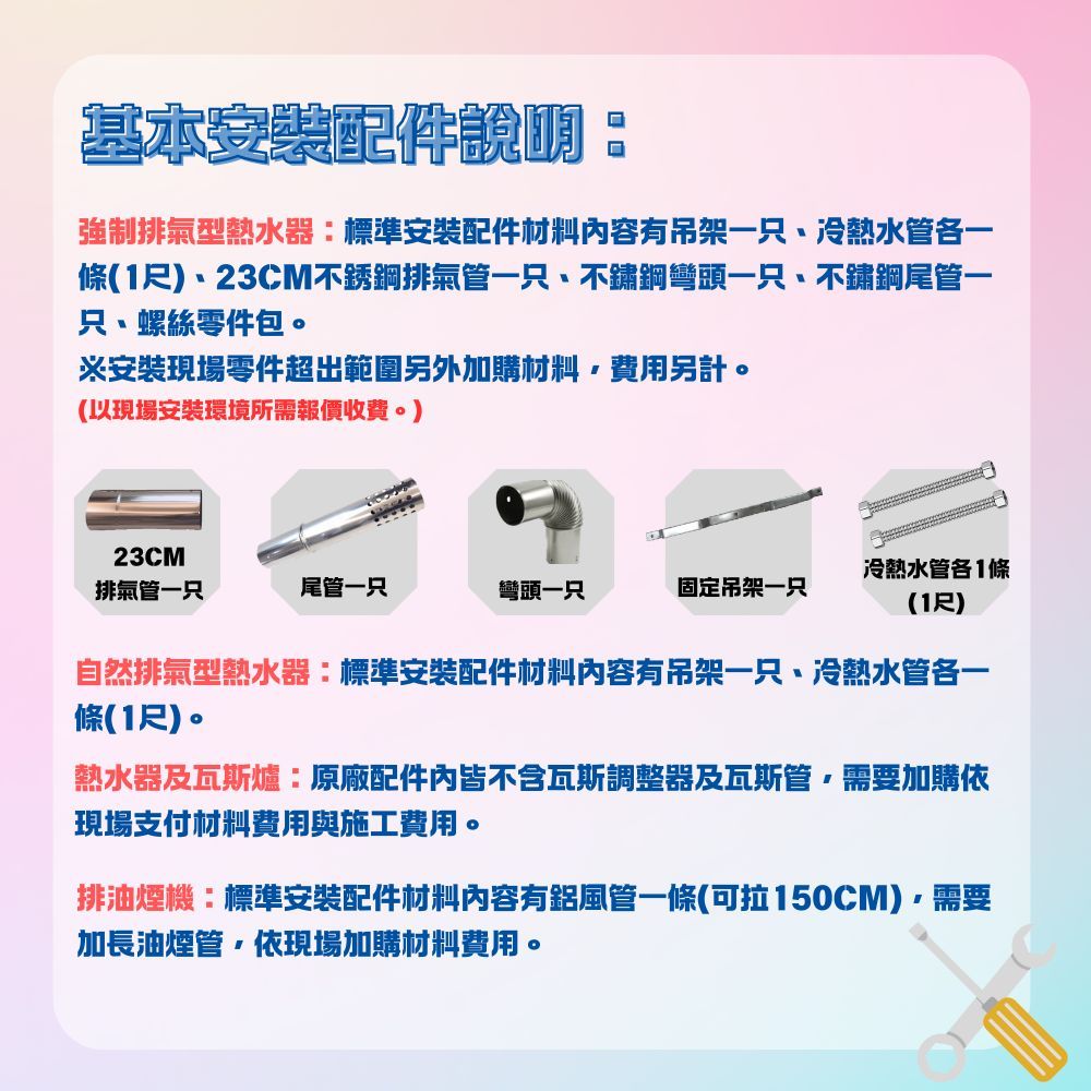 基本安裝配件說明強制排氣型熱水器標準安裝配件材料内容有吊架一只、冷熱水管一條(1尺)、23CM不銹鋼排氣管一只、不鏽鋼彎頭一只、不鏽鋼尾管一只、螺絲零件包。※安裝現場零件超出範圍另外加購材料費用另計。(以現場安裝環境所需報價收費。)23CM排氣管一只尾管一只彎頭一只固定吊架一只冷熱水管各1條(1尺)自然排氣型熱水器:標準安裝配件材料內容有吊架一只、冷熱水管各一條(1尺)。熱水器及瓦斯爐:原廠配件內皆不含瓦斯調整器及瓦斯管需要加購依現場支付材料費用與施工費用。排油煙機:標準安裝配件材料內容有鋁風管一條(可拉150CM)需要加長油煙管依現場加購材料費用。