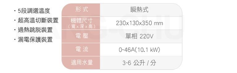5段調選溫度超高溫切斷裝置形式機體尺寸瞬熱式230x130x350 mm(寬x深x高)過熱裝置電壓單相220V·漏電保護裝置電流046A(10.1kW)適用水量3~6公升/分