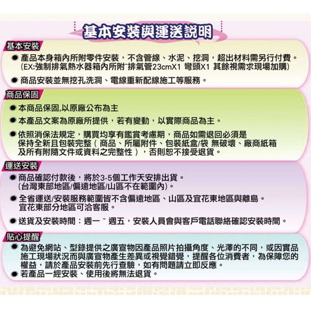 基本安裝與運送說明基本安裝產品本身箱內所附零件安裝,不含管線、水泥、挖洞,超出材料需另行付費(EX:強制排氣熱水器箱內所附排氣管23cmX1 彎頭X1 其餘視需求現場加購)商品安裝並無挖孔洗洞、電線重新配線施工等服務。商品保固本商品保固,以原廠公布為主本產品文案為原廠所提供,若有變動,以實際商品為主。依照消保法規定,購買均享有鑑賞考慮期,商品如需退回必須是保持全新且包裝完整(商品、所屬附件、包裝紙盒/袋無破壞、廠商紙箱及所有附隨文件或資料之完整性),否則恕不接受退貨。「運送安裝商品確認付款後,將於3-5個工作天安排出貨。(台灣東部地區/偏遠地區/山區不在範圍內)。全省運送安裝服務範圍皆不含偏遠地區、山區及花東地區與離島。宜花東部分地區可洽客服。送貨及安裝時間:週一~週五,安裝人員會與客戶電話聯絡確認安裝時間。貼心提醒為避免網站、型錄提供之廣宣物因產品照片拍攝角度、光澤的不同,或因實品施工現場狀況而與廣宣物產生差異或視覺錯覺,提醒各位消費者,為保障您的權益,請於產品安裝前先行查驗,如有問題請立即反應。若產品一經安裝、使用後將無法退貨。