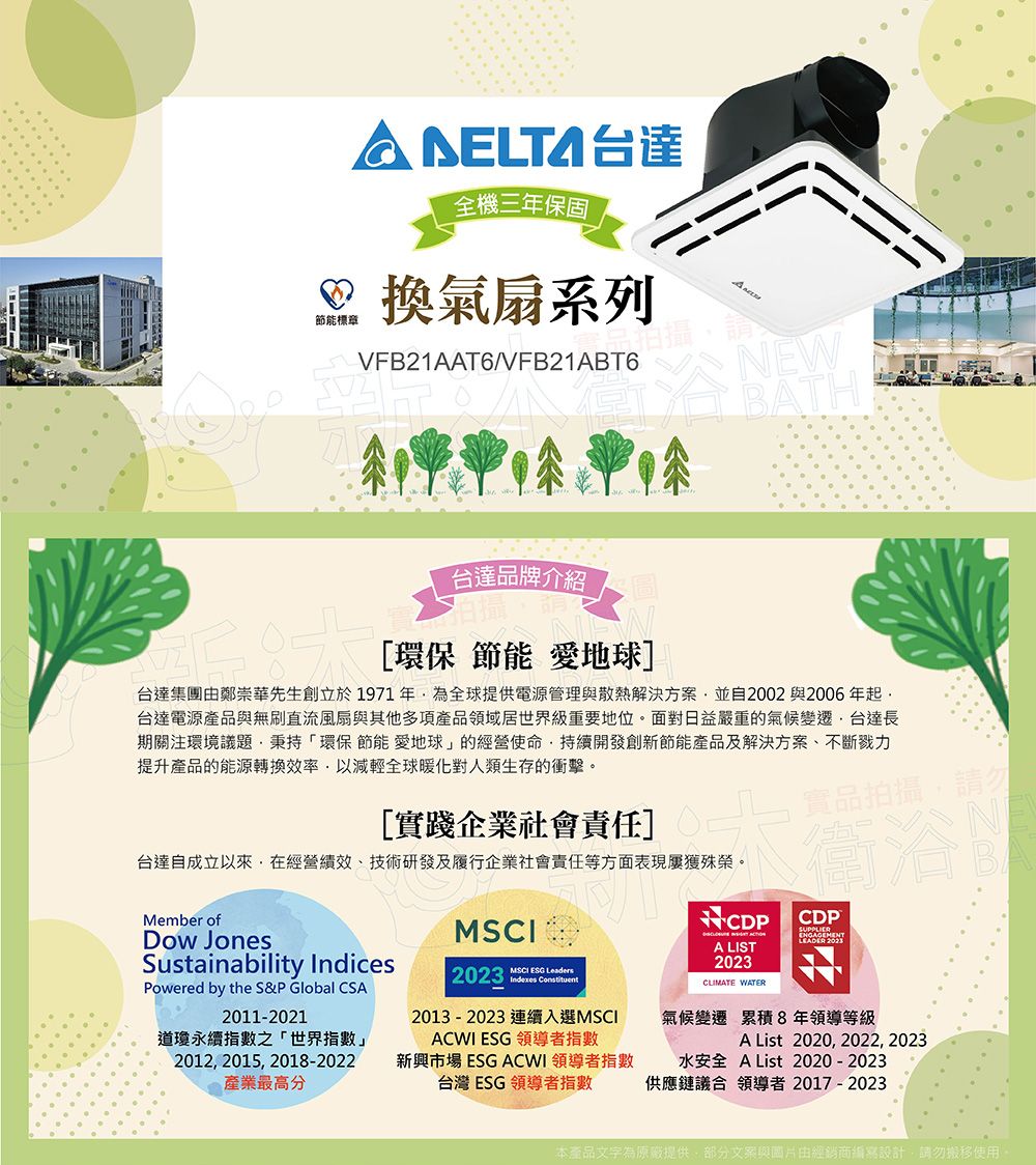 台達全機三年保固 換氣扇系列節能標章VFB21AAT6/VFB21ABT6浴眼NEWBATH台達品牌介紹 圖[環保 節能 愛地球]台達集團由鄭崇華先生創立於1971年為全球提供電源管理與散熱解決方案並自2002與2006年起台達電源產品與無刷直流風扇與其他多項產品領域居世界級重要地位。面對日益嚴重的氣候變遷台達長期關注環境議題秉持「環保 節能 愛地球」的經營使命持續開發創新節能產品及解決方案、不斷提升產品的能源轉換效率以減輕全球暖化對人類生存的衝擊。[實踐企業社會責任]台達自成立以來在經營績效、技術研發及履行企業社會責任等方面表現屢獲殊榮。實品拍攝,請勿衛浴NCDPCDPMember ofDow JonesSustainability IndicesPowered by the S&P Global CSA2011-2021道瓊永續指數之「世界指數」2012, 2015, 2018-2022產業最高分MSCI2023  MSCI ESG LeadersIndexesA LIST2023CLIMATE WATER2013-2023 連續入選MSCIACWI ESG 領導者指數氣候變遷 累積8年領導等級A List 2020, 2022, 2023新興市場 ESG ACWI 領導者指數台灣ESG領導者指數水安全 AList 2020-2023供應鏈議合 領導者 2017-2023本產品文字為原廠提供,部分文案與由經銷商編寫設計,請勿搬移使用