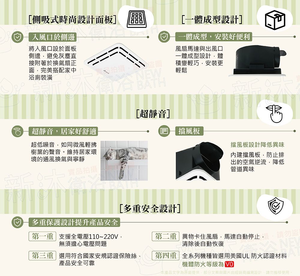 側吸式時尚設計面板] 入風口於側邊將入風口設於面板側邊避免灰塵直接附著於換氣扇正面完美搭配家中浴廁裝潢 拍攝NEW BATH[超靜音][一體成型設計]一體成型安裝好便利風扇馬達與出風口一體成型設計體積變輕巧安裝更輕鬆超靜音居家好舒適超低噪音如同微風輕拂樹葉的聲音。維持居家環境的通風換氣與寧靜實品拍攝擋風板擋風板設計降低異味擋風板,防止排出的空氣逆流,降低管道異味[多安全設計]多重保護設計提升產品安全第一重支援全電壓110~220V,無須擔心電壓問題第二重異物卡住風扇,馬達自動停止,清除後自動恢復請勿盜第三重選用符合國家安規認證保險絲,產品安全可靠第四重 全系列機種皆選用美國UL 防火認證材料機體防火等級 AT本產品文字為原廠提供,部分與圖片由經銷商設計,請勿使用