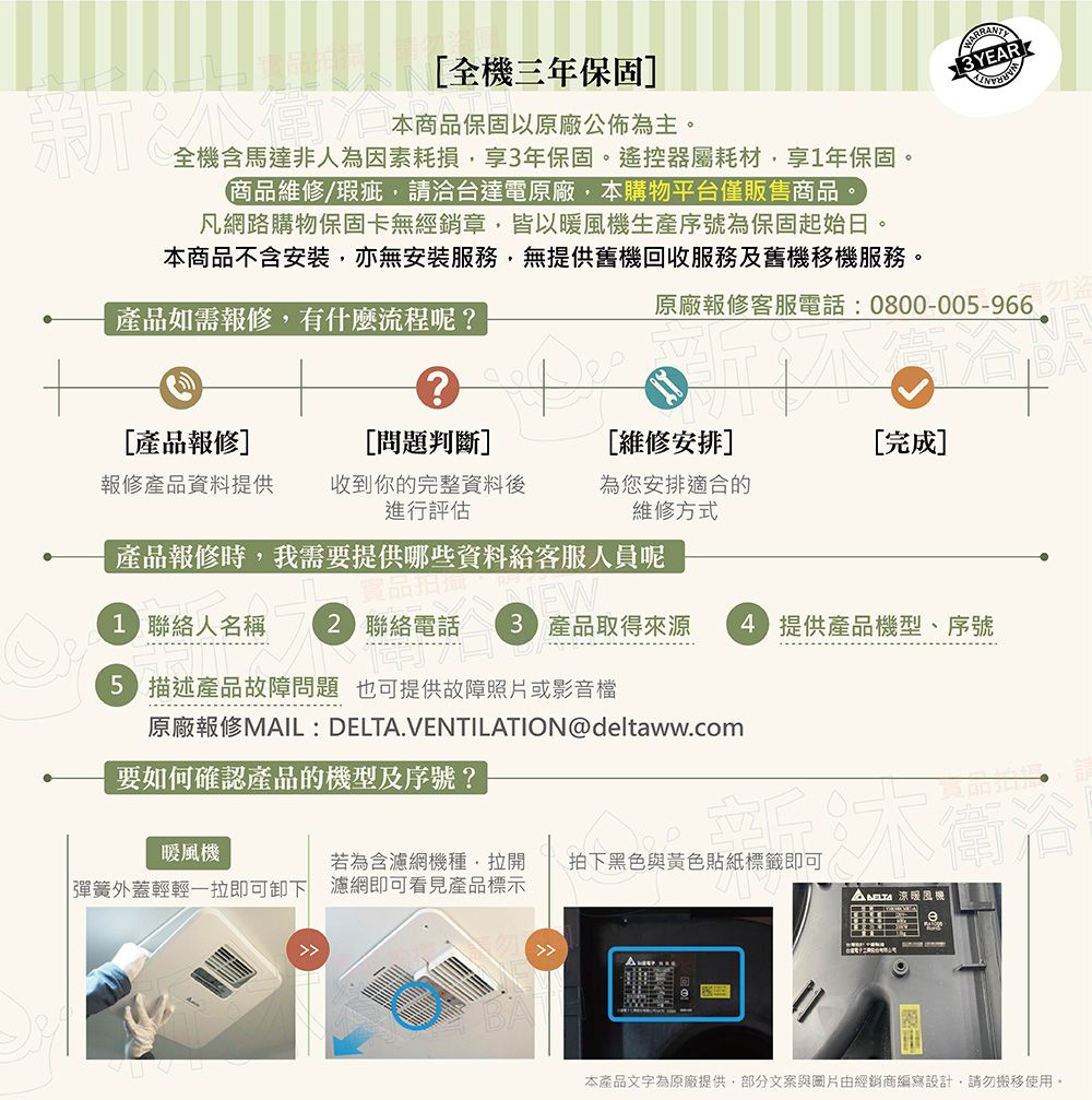 全三年保固本商品不含安裝亦無安裝服務無提供舊機回收服務及舊機移機服務。商品維修/瑕疵,請洽台達電原廠,本購物平台僅販售商品。凡網路購物保固卡無經銷章,皆以機生產序號為保固起始日。全機含馬達非人為因素耗損,享年保固。遙控器屬耗材,享1年保固。本商品保固以原廠公佈為主。產品如需報修,有什麼流程呢?原廠報修客服電話:0800-00-966?BA產品報修][問題判斷][維修安排][完成]報修產品資料提供收到你的完整資料後進行評估為您安排適合的維修方式產品報修時,我需要提供哪些資料給客服人員呢EW1 聯絡人名稱  聯絡電話 3 產品取得來源  提供產品機型、序號5 描述產品故障問題也可提供故障照片或影音檔原廠報修MAIL: DELTA.VENTILATION@deltaww.com要如何確認產品的機型及序號?暖風機若為含濾網機種,拉開 彈簧外蓋輕輕一拉即可卸下 濾網即可看見產品標示D拍下黑色與黃色貼紙標籤即可 涼暖風機本產品文字為原廠提供,部分文案與圖片由經銷商設計,請勿搬移使用。