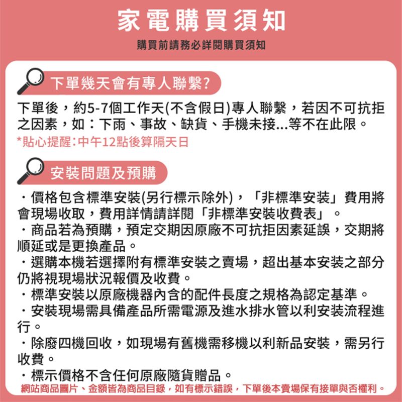 家電購買須知購買前請務必詳閱購買須知下單幾天會有專人聯繫?下單後約5-7個工作天(不含假日)專人聯繫,若因不可抗拒之因素,如:下雨、事故、缺貨、手機未接等不在此限。*貼心提醒:中午12點後算隔天日安裝問題及預購價格包含標準安裝(另行標示除外),非標準安装」費用將會現場收取,費用詳情請詳閱「非標準安裝收費表」商品若為預購,預定交期因原廠不可抗拒因素延誤,交期將順延或是更換產品。選購本機若選擇附有標準安裝之賣場,超出基本安装之部分仍將視現場狀況報價及收費。標準安裝以原廠機器內含的配件長度之規格為認定基準。·安裝現場需具備產品所需電源及進水排水管以利安装流程進行。除廢四機回收,如現場有舊機需移機以利新品安裝,需另行收費。標示價格不含任何原廠隨貨贈品。網站商品圖片、金額皆為商品目錄,如有標示錯誤,下單後本賣場保有接單與否權利。