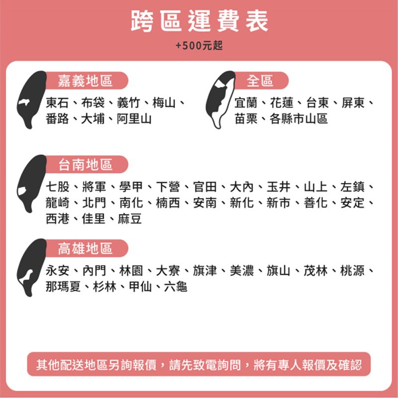 跨區運費表+500元起嘉義地區全區東石、布袋、義竹、梅山、番路、大埔、阿里山宜蘭、花蓮、台東、屏東、苗栗、各縣市山區台南地區七股、將軍、學甲、下營、官田、大、玉井、山上、左鎮、龍崎、北門、南化、楠西、安南、新化、新市、善化、安定、西港、佳里、麻豆高雄地區永安、門、林園、大寮、旗津、美濃、旗山、茂林、桃源、那瑪夏、杉林、甲仙、六龜其他配送地區另詢報價,請先致電詢問,將有專人報價及確認