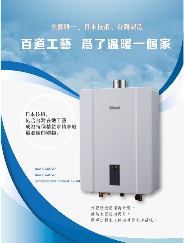 全國唯一、日本技術、台灣製造百道工藝 爲了温暖一個家日本技術,結合台灣在地工藝成為每個精益求精家庭最溫暖的禮物。RUA-C1300WFRUA-C1600WF型強制排氣式熱水器(13L/16L42外觀精緻簡潔再升級,讓熱水器從內而外,體現您對家人的溫暖與生活品味。