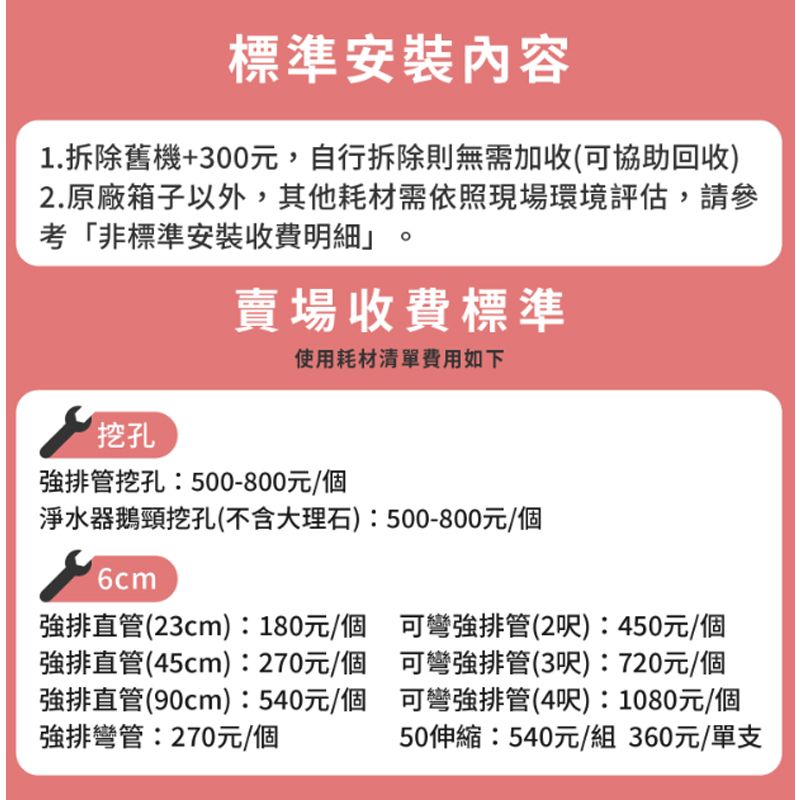 標準安裝內容1.拆除舊機+300元,自行拆除則無需加收(可協助回收)2.原廠箱子以外,其他耗材需依照現場環境評估,請參考「非標準安裝收費明細賣場收費標準使用耗材清單費用如下挖孔排管挖孔:500-800元/個淨水器鵝頸挖孔(不含大理石):500-800元/個6cm排直管(23cm):180元/個強排直管(45cm):270元/個強排直管(90cm):540元/個強排彎管:270元/個可彎強排管(2呎):450元/個可彎強排管(3呎):720元/個可彎強排管(4呎):1080元/個50伸縮:540元/組360元/單支