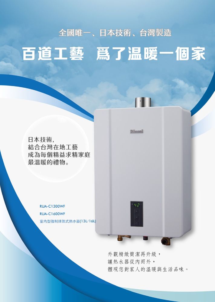 全國唯一日本技術、台灣製造百道工藝 爲了温暖一個家日本技術,結合台灣在地工藝成為每個精益求精家庭最溫暖的禮物。RUA-C1300WFRUA-C1600WF型強制排氣式熱水器(13L/16L外觀精緻簡潔再升級,讓熱水器從內而外,體現您對家人的溫暖與生活品味。