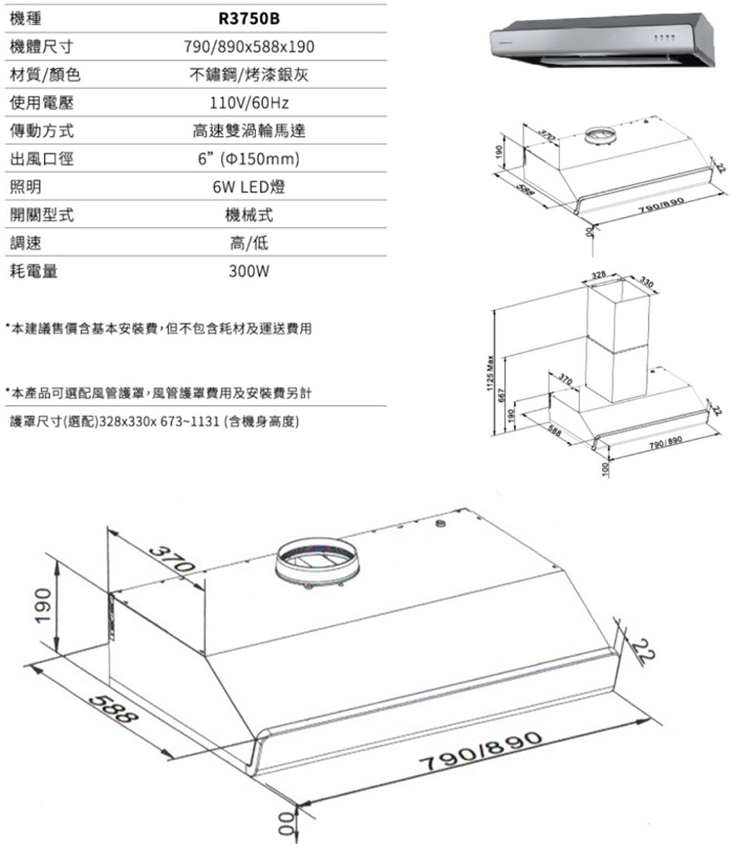 機種機體尺寸材質/顏色使用電壓R3750Bx588x190不鏽鋼/烤漆銀灰110V/60Hz傳動方式高速雙渦輪馬達出風口徑照明開關型式6150mm)6W LED燈機械式調速高/低耗電量300W*本建議售價含基本安裝,但不包含耗材及運送*本產品可選配風管,風管護罩費用及安裝費另計護罩尺寸(選配)328x330x673~1131 (含機身高度)190370588001125 Max370588328790/890790/890330790/89022