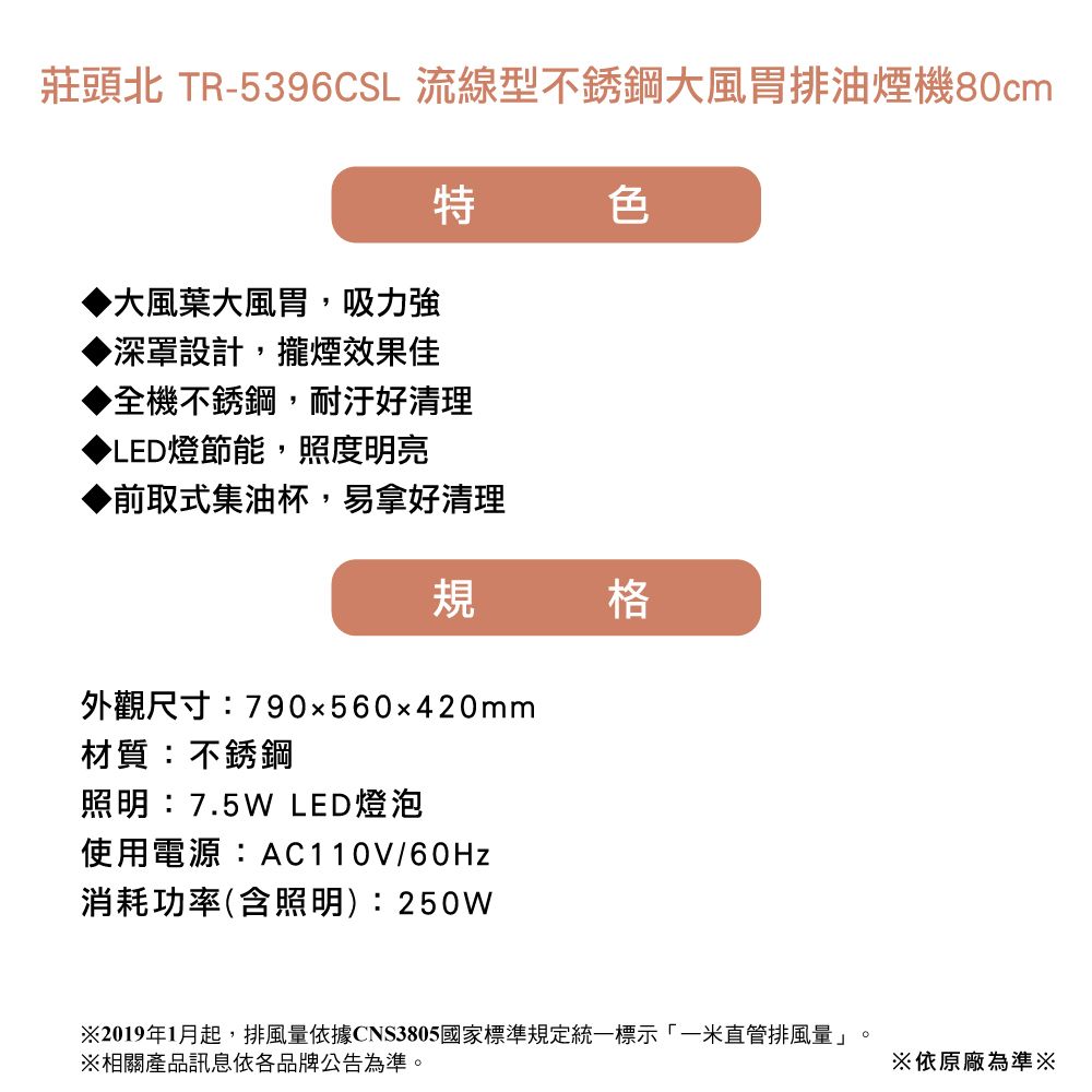 莊頭北 TR-5396CSL 流線型不銹鋼大風胃排油煙機80cm特色大風葉大風胃,吸力強▶深罩設計,攏煙效果佳▶全機不銹鋼,好清理▶LED燈節能,照度明亮▶前取式集油杯,易拿好清理規格外觀尺寸:790x560x420mm材質:不銹鋼照明:7.5W LED燈泡使用電源:AC110V/60Hz消耗功率(含照明):250W※2019年1月起,排風量依據CNS3805國家標準規定統一標示「一米直管排風量」。※相關產品訊息依各品牌公告為準。※依原廠為準※