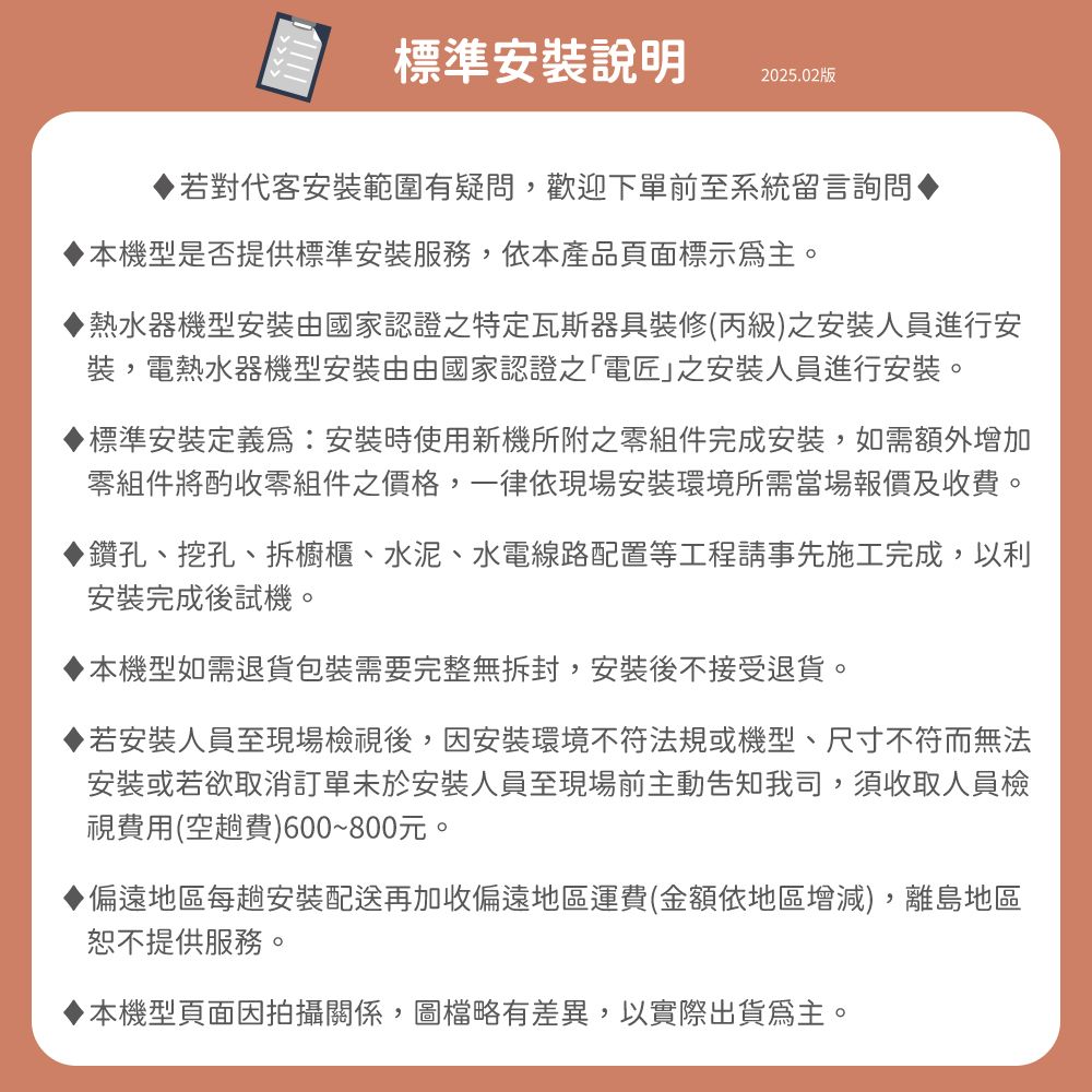 標準安裝說明2025.02版若對代客安裝範圍有疑問,歡迎下單前至系統留言詢問▶機型是否提供標準安裝服務,依本產品頁面標示主。▶熱水器機型安裝由國家認證之特定瓦斯器具裝修(丙級之安裝人員進行安裝,電熱水器機型安裝由由國家認證之「電匠之安裝人員進行安裝。標準安裝定義為:安裝時使用新機所附之零組件完成安裝,如需額外增加零組件將酌收零組件之價格,一律依現場安裝環境所需當場報價及收費。鑽孔、挖孔、拆櫥櫃、水泥、水電線路配置等工程請事先施工完成,以利安裝完成後試機。本機型如需退貨包裝需要完整無拆封,安裝後不接受退貨。若安裝人員至現場檢視後,因安裝環境不符法規或機型、尺寸不符而無法安裝或若欲取消訂單未於安裝人員至現場前主動告知我司,須收取人員檢視費用(空趟費)600~800元。◆偏遠地區每趟安裝配送再加收偏遠地區運費(金額依地區增減),離島地區恕不提供服務。本機型頁面因拍攝關係,圖檔略有差異,以實際出貨為主。