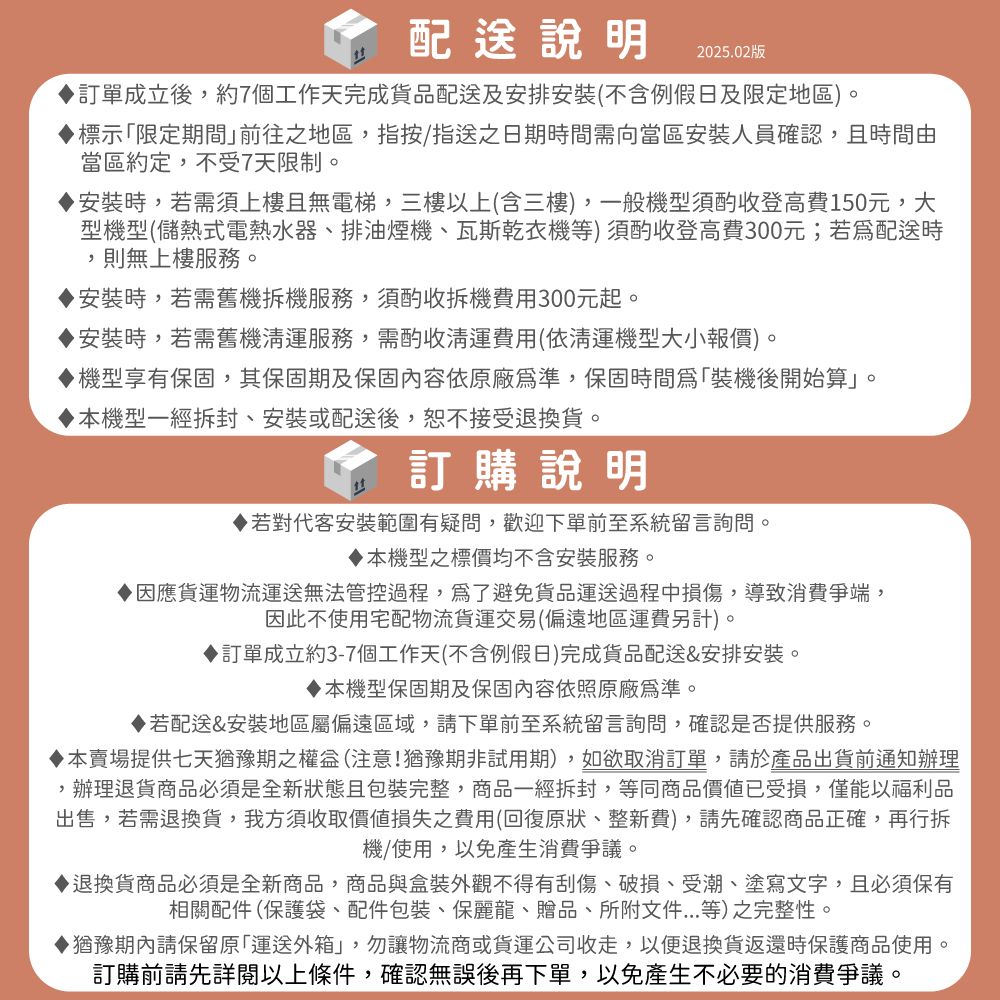 說明2025.02版訂單成立後約7個工作天完成貨品配送及安排安裝(不含例假日及限定地區)。標示限定期間前往之地區,指按指送之日期間需向當區安裝人員確認,且時間由當區約定,不受7天限制。安裝時,若需須上樓且無電梯,三樓以上(含三樓),一般機型須酌收登高費150元,大型機型(儲熱式電熱水器、排油煙機、瓦斯乾衣機等)須酌收登高費300元;若配送時,則無上樓服務。安裝時,若需舊機拆機服務,須酌收拆機費用300元起。安裝時,若需舊機清運服務,需酌收運費用(依清運機型大小報價)。機型享有保固,其保固期及保固內容依原廠,保固時間「裝機後開始算」。▶機型一經拆封、安裝或配送後,恕不接受退換貨。訂購說明若對代客安裝範圍有疑問,歡迎下單前至系統留言詢問。本機型之標價均不含安裝服務。▶因應貨運物流運送無法管控過程,爲了避免貨品運送過程中損傷,導致消費,因此不使用宅配物流貨運交易(偏遠地區運費另計)。▶訂單成立約3-7個工作天(不含例假日)完成貨品配送&安排安裝。本機型保固期及保固內容依照原廠爲準。若配送&安裝地區屬偏遠區域,請下單前至系統留言詢問,確認是否提供服務。本賣場提供七天猶豫期之權益(注意!猶豫期非試用期),如欲取消訂單,請於產品出貨前通知辦理,辦理退貨商品必須是全新狀態且包裝完整,商品一經拆封,等同商品價值已受損,僅能以福利品出售,若需退換貨,我方須收取價值損失之費用(回復原狀、整新費),請先確認商品正確,再行拆機/使用,以免產生消費爭議。退換貨商品必須是全新商品,商品與盒裝外觀不得有刮傷、破損、受潮、塗寫文字,且必須保有相關配件(保護袋、配件包裝、保麗龍、贈品、所附文件...等)之完整性。▶猶豫期內請保留原「運送外箱」,勿讓物流商或貨運公司收走,以便退換貨返還時保護商品使用。訂購前請先詳閱以上條件,確認無誤後再下單,以免產生不必要的消費爭議。
