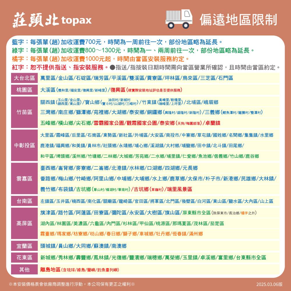 莊頭北 topax偏遠地區限制藍字:每張單趟加收運費700元,時間為一周前往一次,部份地區略為延長。綠字:每張單(趟)加收運費800~1300元,時間為一、兩周前往一次,部份地區略為延長。橘字:每張單(趟加收運費1000元起,時間由當區安裝服務約定。紅字:恕不提供指送、指安裝服務。指送指按裝日期時間需向當區營業所確認,且時間由當區約定。台北區萬區金山區石碇區瑞芳區/平溪區/雙溪區/貢寮區/坪林區/烏來區/三芝區/石門區桃園區溪區(義和/福安里/復興里/新峰里)/復興區(視實際安裝地址評估是否提供服務)關西鎮(錦西里/東山里)/寶山(寶斗山湖)/竹東鎮(/軟)(瑞峰里/上坪)/北埔區/峨眉鄉竹苗區三灣鄉/南庄鄉/獅潭鄉/苑裡鄉/大湖鄉/泰安鄉/銅鑼鄉(興隆村/盛隆村/新隆村)/三義鄉(鯉魚潭村/龍騰村/雙潭村)五峰鄉/橫山鄉/尖石鄉/雪霸國家公園/觀霧國家公園/泰安鄉(天狗/梅園部落)/卓蘭鎮大里區/霧峰區/后里區/石崗區/東勢區/新社區/外埔區/大安區/南投市/中寮鄉/草屯鎮/國姓鄉/名間鄉/集集鎮/水里鄉中彰投區 鹿港鎮/福興鄉/和美鎮/員林市/社頭鄉/永靖鄉/埔心鄉/溪湖鎮 大村鄉/埔鹽鄉/田中鎮/北斗鎮/田尾鄉/雲嘉區台南區高屏區和平區/埤頭鄉/溪州鄉/竹塘鄉/二林鄉 大 鄉/二水鄉/埔里鎮/仁愛鄉/魚池鄉/信義鄉/竹山鄉/鹿谷鄉臺西鄉/崙背鄉/麥寮鄉/二崙鄉/北港鎮/水林鄉/口湖鄉/四湖鄉/元長鄉番路鄉/梅山鄉/竹崎鄉/阿里山鄉/中埔鄉 大埔鄉/水上鄉/鹿草鄉/太保市/朴子市/新港鄉/民雄鄉/大林鎮/義竹鄉/布袋鎮/古坑鄉(華山村/樟湖村/華南村)/古坑鄉草嶺村)/瑞里風景區左鎮區/玉井區/楠西區/南化區/關廟區/龍崎區/官田區/將軍區/北門區/後壁區/白河區/東山區/鹽水區/大內區/山上區旗津區/路竹區/阿蓮區/田寮區/彌陀區/永安區/大樹區/旗山區/屏東縣市全區(除屏東市/長治鄉/橘字之外)湖內區/林園區/美濃區/六龜區/內門區/杉林區/甲仙區/桃源區/那瑪夏區/茂林區/茄萣區霧臺鄉/瑪家鄉/枋寮鄉枋山鄉/春日鄉/獅子鄉/車城鄉/牡丹鄉/恆春鎮/滿州鄉宜蘭區頭城鎮/員山鄉/大同鄉/蘇澳鎮/南澳鄉花東區新城鄉/秀林鄉/壽豐鄉/鳳林鎮/光復鄉/豐濱鄉/瑞穗鄉/萬榮鄉/玉里鎮/卓溪鄉/富里鄉/台東縣市全區其他離島地區(含琉球/綠島/蘭嶼/釣魚臺列嶼)※本安裝價格表會依廠商調整進行浮動,本公司保有更正之權利※2025.03.06版