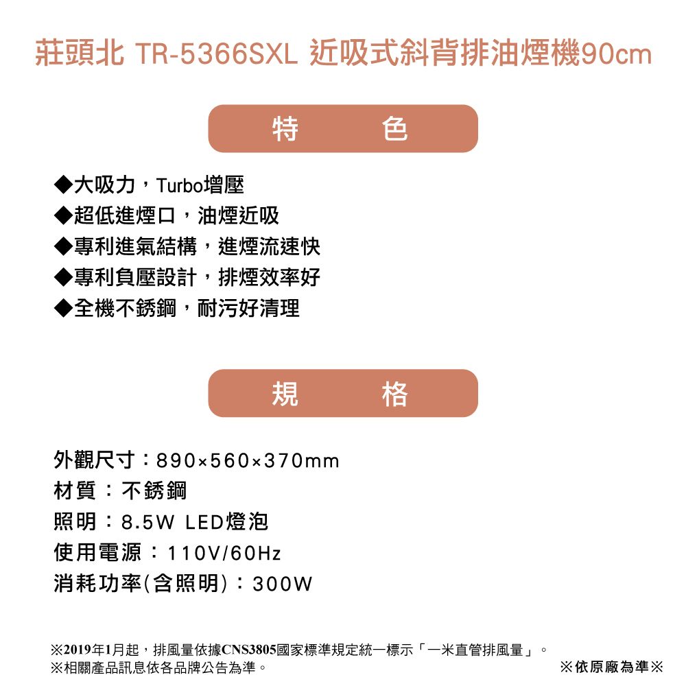 莊頭北 TR-5366SXL 近吸式斜背排油煙機90cm特色▶大吸力Turbo增壓▶超低進煙口,油煙近吸專利進氣結構,進煙流速快▶專利負壓設計,排煙效率好▶全機不銹鋼,耐污好清理規格外觀尺寸:890x560x370mm材質:不銹鋼照明:8.5W LED燈泡使用電源:110V/60Hz消耗功率(含照明):300W※2019年1月起,排風量依據CNS3805國家標準規定統一標示「一米直管排風量」。※相關產品訊息依各品牌公告為準。※依原廠為準※