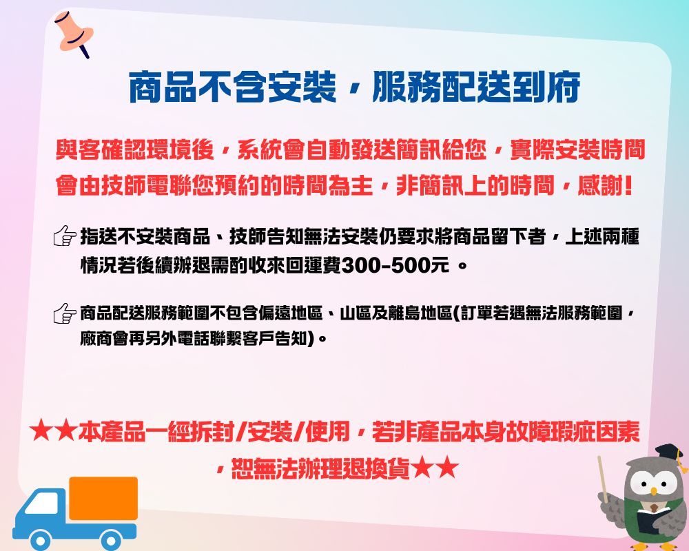 商品不含安裝服務配送到府與客確認環境後系統會自動發送簡訊給您實際安裝時間會由技師電聯您預約的時間為主非簡訊上的時間,感謝!指送不安裝商品、技師告知無法安裝仍要求將商品留下者,上述兩種情況若後續辦退需酌收來回運費300-500元。商品配送服務範圍不包含偏遠地區、山區及離島地區(訂單若遇無法服務範圍廠商會再另外電話聯繫客戶告知)。本產品一經/安裝/使用,若非產品本身故障瑕疵因素,恕無法辦理退換貨★★