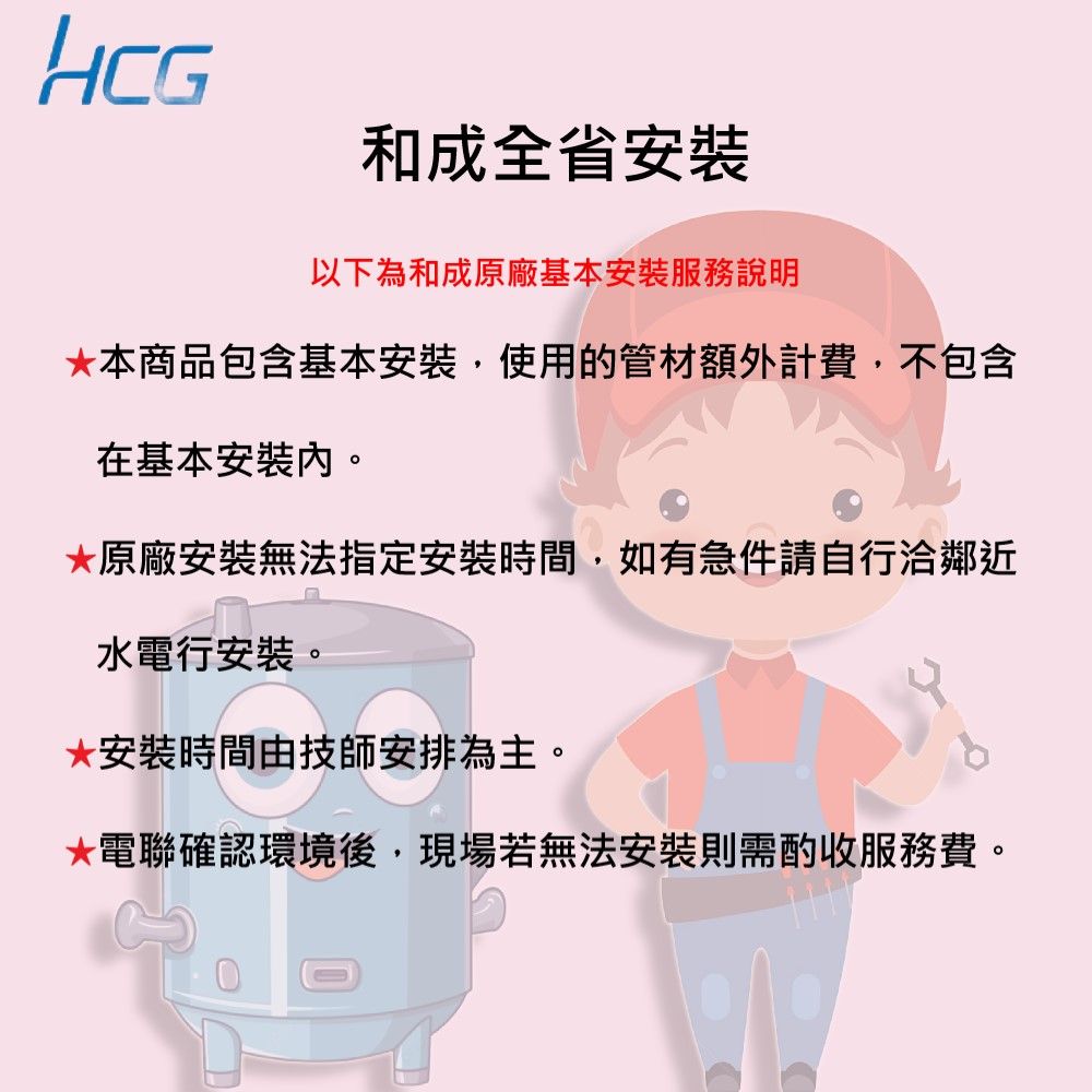 HCG和成全省安裝以下為和成原廠基本安裝服務說明本商品包含基本安裝,使用的管材額外計費,不包含在基本安裝*原廠安裝無法指定安裝時間,如有急件請自行洽鄰近水電行安裝。*安裝時間由技師安排為主。*電聯確認環境後,現場若無法安裝則需酌收服務費。