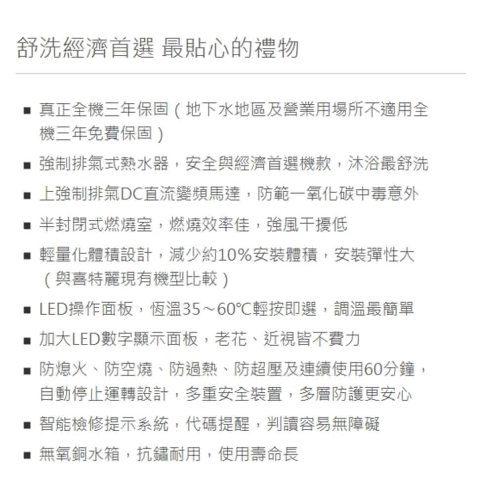 舒洗經濟首選 最貼心的禮物真正全機三年保固(地下水地區及營業用場所不適用全機三年免費保固) 強制排氣式熱水器,安全與經濟首選機款,沐浴最舒洗 上強制排氣DC直流變頻馬達,防範一氧化碳中毒意外半封閉式燃燒室,燃燒效率佳,強風干擾低輕量化體積設計,減少約10%安裝體積,安裝彈性大(與喜特麗現有機型比較) LED操作面板,恆溫35~60輕按即選,調溫最簡單 加大LED數字顯示面板,老花、近視皆不費力防熄火、防空燒、防過熱、防超壓及連續使用60分鐘,自動停止運轉設計,多重安全裝置,多層防護更安心 智能檢修提示系統,代碼提醒,判讀容易無障礙無氧銅水箱,抗鏽耐用,使用壽命長