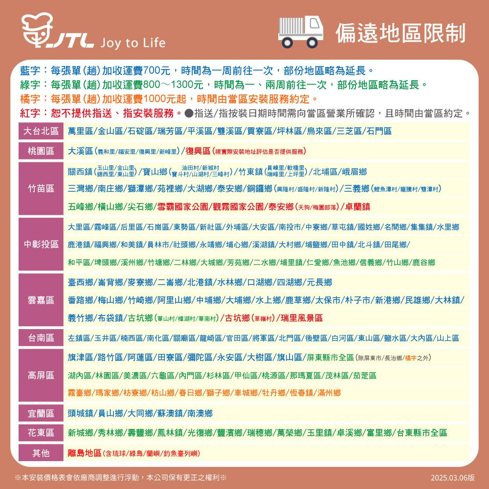 Joy to Life偏遠地區限制藍字:每張單趟加收運費700元,時間為一周前往一次,部份地區略為延長。綠字:每張單(趟)加收運費800~1300元,時間為一、兩周前往一次,部份地區略為延長。橘字:每張單(趟)加收運費1000元起,時間由當區安裝服務約定。紅字:恕不提供指送、指安裝服務。指送指按裝日期時間需向當區營業所確認,且時間由當區約定。台北區 萬區金山區石碇區瑞芳區/平溪區/雙溪區/貢寮區/坪林區/烏來區/三芝區/石門區桃園區溪區(義和/福安里/復興里/新峰里)/復興區(視實際安裝地址評估是否提供服務)關西鎮(錦西里/東山里)/寶山(寶斗山湖)/竹東鎮(/軟)(瑞峰里/上坪)/北埔區/峨眉鄉竹苗區三灣鄉/南庄鄉/獅潭鄉/苑裡鄉/大湖鄉/泰安鄉/銅鑼鄉(興隆村/盛隆村/新隆村)/三義鄉(鯉魚潭村/龍騰村/雙潭村)五峰鄉/橫山鄉/尖石鄉/雪霸國家公園/觀霧國家公園/泰安鄉(天狗/梅園部落)/卓蘭鎮大里區/霧峰區/后里區/石崗區/東勢區/新社區/外埔區/大安區/南投市/中寮鄉/草屯鎮/國姓鄉/名間鄉/集集鎮/水里鄉中彰投區 鹿港鎮/福興鄉/和美鎮/員林市/社頭鄉/永靖鄉/埔心鄉/溪湖鎮 大村鄉/埔鹽鄉/田中鎮/北斗鎮/田尾鄉/雲嘉區台南區高屏區和平區/埤頭鄉/溪州鄉/竹塘鄉/二林鄉 大 鄉/二水鄉/埔里鎮/仁愛鄉/魚池鄉/信義鄉/竹山鄉/鹿谷鄉臺西鄉/崙背鄉/麥寮鄉/二崙鄉/北港鎮/水林鄉/口湖鄉/四湖鄉/元長鄉番路鄉/梅山鄉/竹崎鄉/阿里山鄉/中埔鄉 大埔鄉/水上鄉/鹿草鄉/太保市/朴子市/新港鄉/民雄鄉/大林鎮/義竹鄉/布袋鎮/古坑鄉(華山村/樟湖村/華南村)/古坑鄉草嶺村)/瑞里風景區左鎮區/玉井區/楠西區/南化區/關廟區/龍崎區/官田區/將軍區/北門區/後壁區/白河區/東山區/鹽水區/大內區/山上區旗津區/路竹區/阿蓮區/田寮區/彌陀區/永安區/大樹區/旗山區/屏東縣市全區(除屏東市/長治鄉/橘字之外)湖內區/林園區/美濃區/六龜區/內門區/杉林區/甲仙區/桃源區/那瑪夏區/茂林區/茄萣區霧臺鄉/瑪家鄉/枋寮鄉枋山鄉/春日鄉/獅子鄉/車城鄉/牡丹鄉/恆春鎮/滿州鄉宜蘭區頭城鎮/員山鄉/大同鄉/蘇澳鎮/南澳鄉花東區新城鄉/秀林鄉/壽豐鄉/鳳林鎮/光復鄉/豐濱鄉/瑞穗鄉/萬榮鄉/玉里鎮/卓溪鄉/富里鄉/台東縣市全區其他離島地區(含琉球/綠島/蘭嶼/釣魚臺列嶼)※本安裝價格表會依廠商調整進行浮動,本公司保有更正之權利※2025.03.06版
