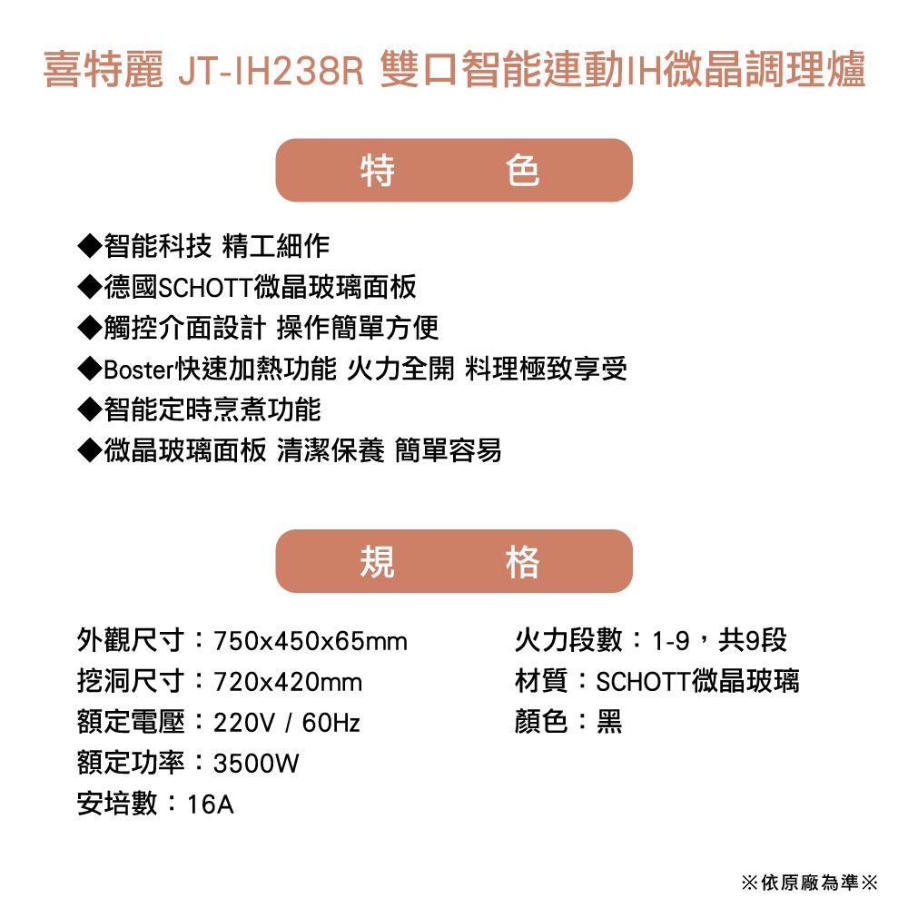 喜特麗 JT-IH238R 雙口智能連動IH微晶調理爐特色智能科技 精工細作▶德國SCHOTT微晶玻璃面板▶觸控介面設計 操作簡單方便▶Boster快速加熱功能 火力全開 料理極致享受智能定時烹煮功能▶微晶玻璃面板 清潔保養 簡單容易規格外觀尺寸:750x450x65mm挖洞尺寸:720x420mm額定電壓:220V/60Hz額定功率:3500W安培數:16A火力段數:1-9,共9段材質:SCHOTT微晶玻璃顏色:黑※依原廠為準※