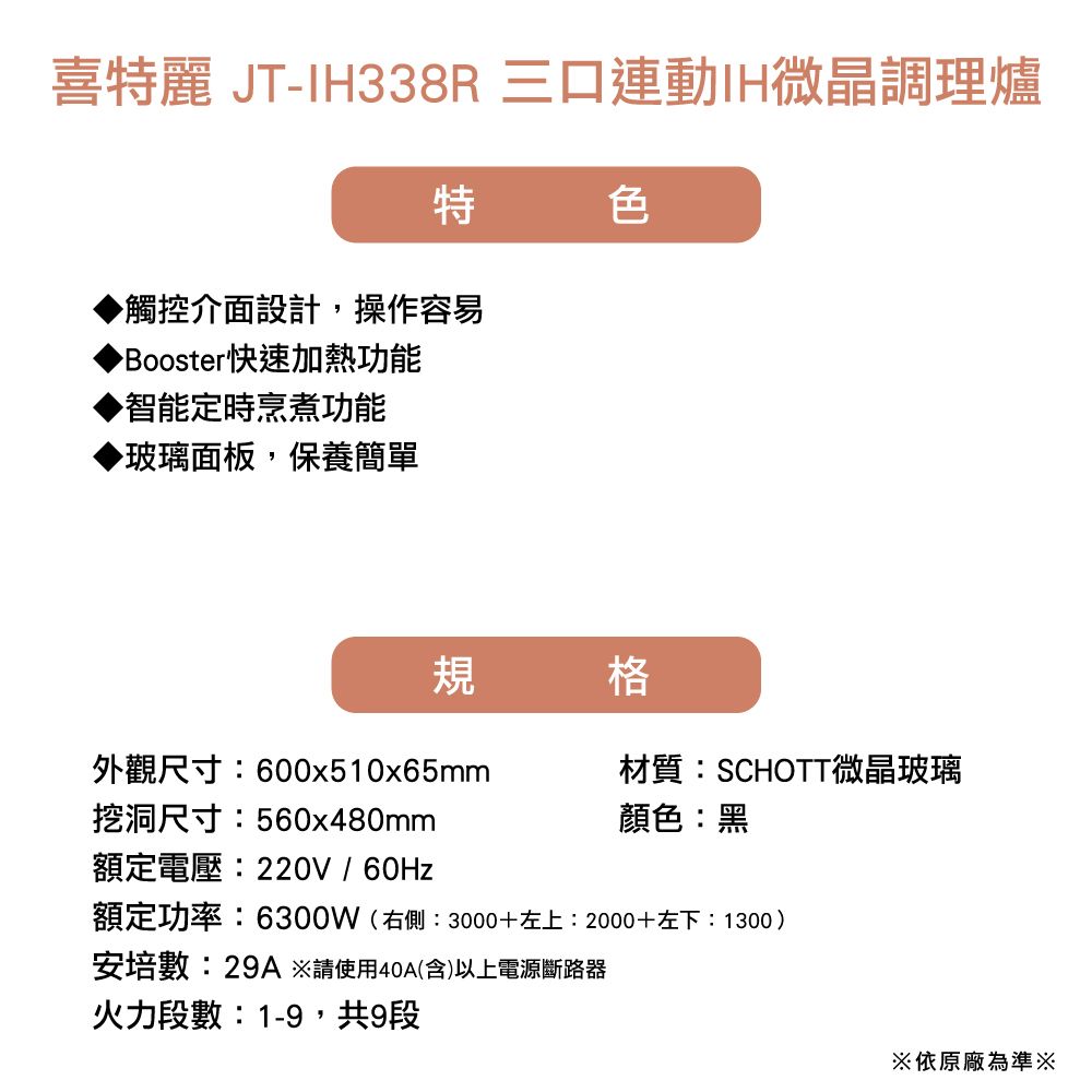 喜麗 JT-IH338R三口連動IH微晶調理爐特色觸控介面設計,操作容易Booster快速加熱功能▶智能定時烹煮功能▶玻璃面板,保養簡單規格外觀尺寸600x510x65mm挖洞尺寸:560x480mm材質:SCHOTT微晶玻璃顏色:黑額定電壓:220V/60Hz額定功率:6300W(右側:3000+左上:2000+左下:1300)安培數:29A※請使用40A(含)以上電源斷路器火力段數:1-9,共9段※依原廠為準※
