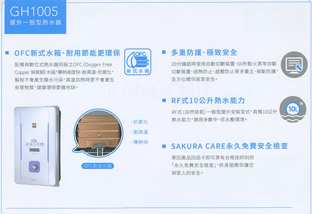 GH1005屋外一般型熱水器 OFC新式水箱耐用節能更環保配備與數位式熱水器OFC Oxygen FreeCopper 無氧銅水箱速度快、耐高溫、抗氧化製程不會產生酸水污染高溫加熱時更不會產生有害健康環保愛護地球。新式水箱(OFC新式水箱抗氧化·耐高溫·導熱快 多重防護·極致安全20分鐘超時使用自動切斷裝置、60秒點火異常自動切斷裝置、過熱防止、超壓防止等多重主、被動防護全方位確保居家安全。 RF式10公升熱水能力RF式(自然排氣)一般型屋外安装型式具備10公升熱水能力,適用多數中、低水壓環境。 SAKURA CARE永久免费安全檢查寄回產品回函卡即可享有合格技師到府「永久免費安全檢查,服務保護您與家人的安全。