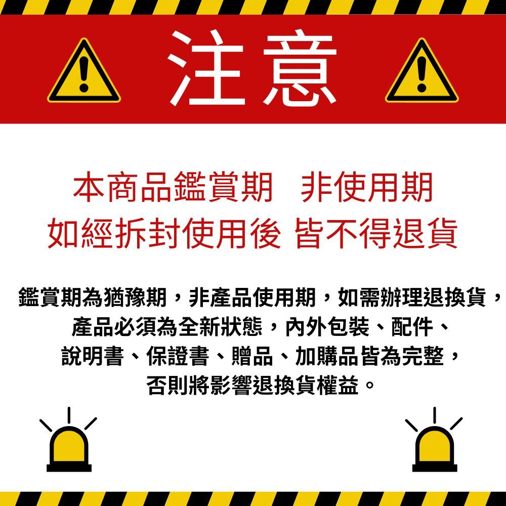 注意 A本商品鑑賞期非使用期如經拆封使用後 皆不得退貨鑑賞期為猶豫期,非產品使用期,如需辦理退換貨,產品必須為全新狀態,包裝、配件、說明書、保證書、贈品、加購品皆為完整,否則將影響退換貨權益。