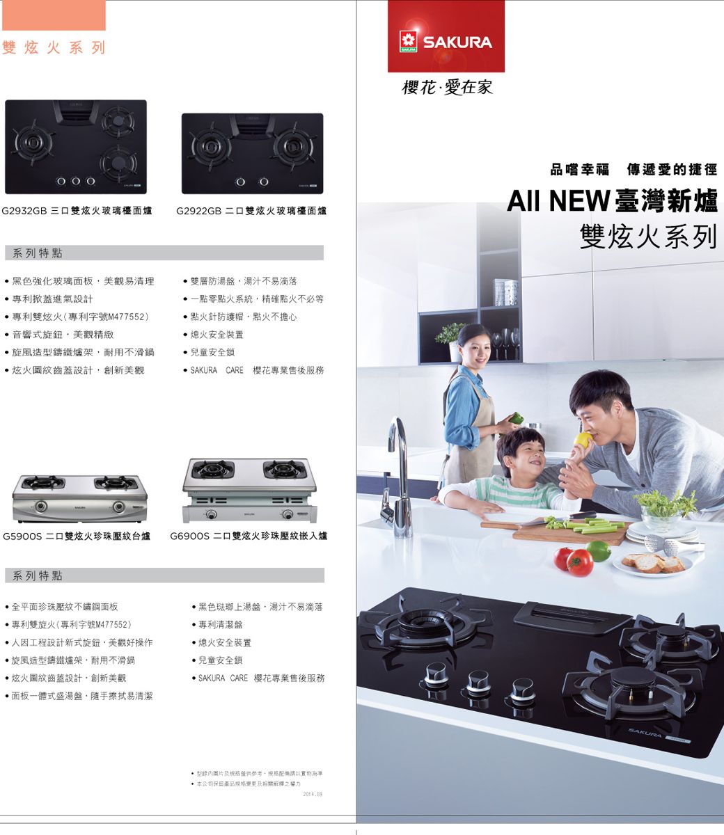 雙火系列G2932GB 三口雙炫火玻璃檯面爐G2922GB 二口雙炫火玻璃檯面爐系列特點黑色強化玻璃面板易清理掀進氣設計專利雙炫火(專利字號M477552音響式旋鈕美觀精緻旋風造鑄鐵爐架耐用不鍋炫火圖紋齒蓋設計創新美觀雙層防湯盤湯汁不易滴落零點火系統精確點火不必等點火針防護帽點火不擔心熄火安全裝置兒童安全鎖 SAKURA CARE 櫻花專業售後服務 二口雙炫火珍珠壓紋台爐G6900S 二口雙炫火珍珠壓紋嵌入爐系列特點全平面珍珠壓紋不鏽鋼面板專利雙旋火(專利字號M477552)人因工程設計新式旋鈕,美觀好操作旋風造型鑄鐵爐架,耐用不滑鍋黑色琺瑯上湯盤,湯汁不易滴落專利清潔盤熄火安全裝置兒童安全鎖炫火圖紋齒蓋設計,創新美觀面板一體式盛湯盤,隨手擦拭易清潔 SAKURA CARE 樱花專業售後服務型,配備請以 本公司保留產品相關解釋之權力SAKURA櫻花在家品嚐幸福 傳遞愛的捷徑AII NEW 臺灣新爐雙炫火系列SAKURA